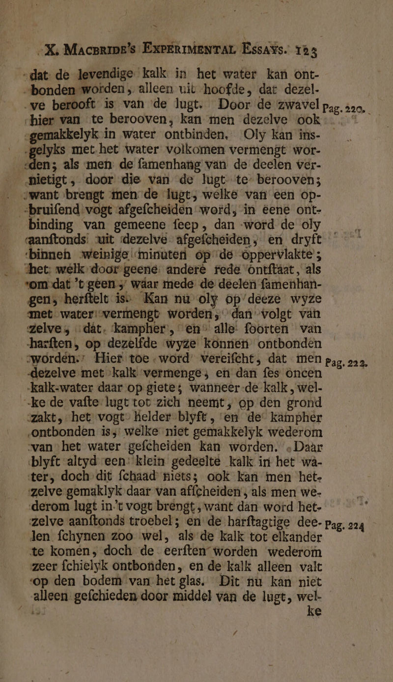 „dat. de levendige kalk in het water kan ont- „bonden worden ‚ alleen uit hoofde, dat dezel- ‚ve berooft is van de lugt. Door de zwavel hier van te berooven, kan men dezelve ook „gemakkelyk in water ontbinden, Oly kan ins- gelyks met het water volkomen vermengt wor- eden; als men de famenhang van de deelen ver- _nietigt, door die van de lugt te- beroovens want brengt men de lugt, welke van een op- bruifend vogt afgefcheiden word, in eene ont- binding van gemeene feep, dan -word de oly Pag. 220, ‘binneh weinige minuten opde Oppervlakte ; shet: welk door geene: andere fede Ontftâat, als ‘om dat ’t geen wdar mede de deelen famenhan- met water vermengt worden, dan volgt van zelve; dát. ‘kampher , en alle: foorten van swordén.: Hier. toe word’ vereifcht; dat men dezelve met kalk vermenge; en dan fes oncen kalk-water daar op giete; wanneer-de kalk , wel. -ke de vafte-lugt tot zich neemt, op den grond zakt, het vogt” kelder blyft, en de kampher „ontbonden iss: welke niet gemakkelyk wederom van het water gefcheiden kan worden. ‚Daàr blyft altyd een: klein gedeelte kalk in het wâ- ter, doch dit fchaad’ niets; ook kan men hete zelve gemaklyk daar van affcheiden , als men we- derom lugt int vogt brengt, want dan word het- zelve aanftonds troebel ; en de harftagtige dee. len fchynen zoo wel, als de kalk tot elkander te komen, doch de. eerften” worden wederom zeer fchielyk ontbonden, en de kalk alleen valt op den bodem van het glas. Dit nu kán niet alleen gefchieden-door middel van de lugt, wel- GEEN ke / Pag. 223. Pag. 224