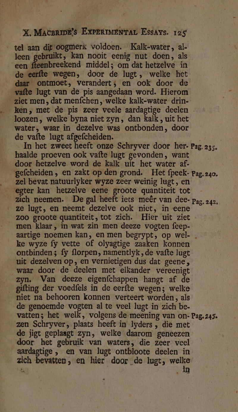 ‚tel aan dit oogmerk voldoen. Kalk-water, al- leen gebruikt, kan nooit eenig nut doen, als een fteenbreekend middel; om dat hetzelve in de eerfte wegen, door de lugt, welke het daar ontmoet, verandert; en ook door de vafte lugt van de pis aangedaan word. Hierom ziet men, dat menfchen „welke kalk-water drin- ken, met de pis zeer veele aardagtige deelen loozen , welke byna niet zyn, dan kalk , uit het water, waar in dezelve was ontbonden, door de vafte lugt afgefcheiden. | | In het zweet heeft onze Schryver door her- Pag. 235. haalde proeven ook vafte lugt gevonden, want door hetzelve word de kalk uit het water af- gefcheiden , en zakt op den grond. Het fpeek- pag. 240. zel bevat natuurlyker wyze zeer weinig lugt , en egter kan hetzelve eene groote quantiteit tot zich neemen. De gal heeft iets meêr van dee- pag, 242. ze lugt, en neemt dezelve ook niet, in ‘eene men klaar, in wat zin men deeze vogten feep- aartige noemen kan, en men begrypt, op wel- . ke wyze fy vette of olyagtige zaaken konnen ontbinden 5 fy florpen, namentlyk, de vafte lugt uit dezelven op, en vernietigen dus dat geene, waar door de deelen met elkander vereenigt zyn. Van deeze eigenfchappen hangt af de __gifting der voedfels in de eerfte wegen; welke niet na behooren konnen verteert worden, als de genoemde vogten al te veel lugt in zich be- vatten; het welk, volgens de meening van on- Pag. 245. zen Schryver, plaats heeft in lyders , die met de jigt geplaagt zyn, welke daarom geneezen door het gebruik van waters, die zeer veel aardagtige , en van lugt ontbloote deelen in zich bevatten, en hier door de lugt;, bes A in Paed hal