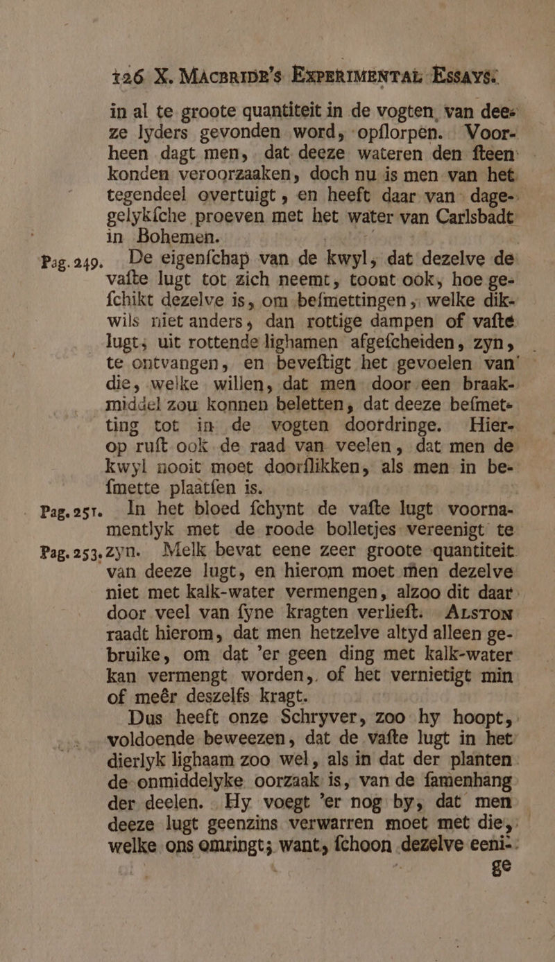in al te groote quantiteit in de vogten, van dees ze Ilyders gevonden word, -opflorpen. Voor- heen dagt men,. dat. deeze wateren den fteen: konden veroorzaaken, doch nu is men van het tegendeel overtuigt , en heeft daar van dage-» gelyk{che proeven met het water van Carlsbadt: in Bohemen. | Pag.249. De eigeníchap van de kwyl, dat dezelve de vafte lugt tot zich neemt, toont ook, hoe ge- fchikt dezelve is, om befmettingen „ welke dik- wils niet anders; dan rottige dampen of vafté lugt; uit rottende lighamen afgefcheiden, zyn; te ontvangen, en beveftigt het gevoelen van’ die, welke willen, dat men” door éen braak- middel zou konnen beletten, dat deeze befmete ting tot in de vogten doordringe. Hier- op ruft ook de raad van. veelen , dat men de kwyl nooit moet doorflikken, als men in be- fmette plaatfen is. j _ Pag.2sr. In het bloed fchynt de vafte lugt voorna- mentlyk met de roode bolletjes vereenigt te Pag.253. Zyn. Melk bevat eene zeer groote -quantiteit. van deeze lugt, en hierom moet men dezelve niet met kalk-water vermengen, alzoo dit daar door veel van fyne kragten verlieft. ArsTon raadt hierom, dat men hetzelve altyd alleen ge- bruike, om dat 'er geen ding met kalk-water kan vermengt worden, of het vernietigt min of meêr deszelfs kragt. Dus heeft onze Schryver, zoo hy hoopt, voldoende beweezen, dat de vafte lugt in het dierlyk lighaam zoo wel, als in dat der planten de-onmiddelyke oorzaak is, van de famenhang der deelen. Hy voegt ’er nog by, dat men deeze lugt geenzins verwarren moet met die, welke ons omringt; want, fchoon dezelve eeni-. É | Ù ge