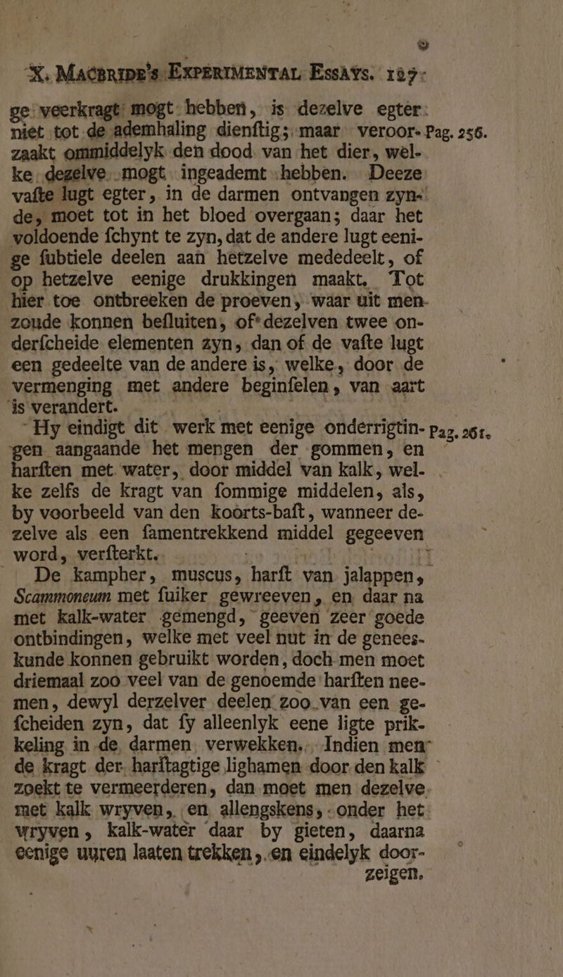 5 XK, Macpripe's-EXPERIMENTAL EssAYs. 103: ge veerkragt: mogt hebben, is dezelve egter: niet tot de ademhaling dienftig;--maar veroor- Pag. 256. zaakt ommiddelyk den dood. van het dier, wel- ke, degelve „mogt ingeademt „hebben. Deeze vafte lugt egter, in de darmen ontvangen zyn=! de, moet tot in het bloed overgaan; daar het voldoende fchynt te zyn, dat de andere lugt eeni- ge fubtiele deelen aan hetzelve mededeelt, of op hetzelve eenige drukkingen maakt, Tot hier toe ontbreeken de proeven, waar uit men- zoude konnen befluiten, ofdezelven twee on- derfcheide elementen zyn, dan of de vafte lugt een gedeelte van de andere is „ welke, door de vermenging met andere beginfelen, van aart js verandert. hed af : | Hy eindigt dit werk met eenige onderrigtin- paz, ss, gen aangaande het mengen der gommen, en ’ harften met water, door middel van kalk, wel. … ke zelfs de kragt van fommige middelen, als, _by voorbeeld van den koorts-baft, wanneer de- zelve als een famentrekkend middel gegeeven word, verfterkt. a NE 3 _…_ De kampher, muscus, harft van jalappens; Scammoneum met fuiker gewreeven, en daar na met kalk-water gemengd, geeven zeer goede ontbindingen, welke met veel nut in de genees. kunde konnen gebruikt worden, doch men moet driemaal zoo veel van de genoemde harften nee- men, dewyl derzelver deelen zoo. van een ge- fcheiden zyn, dat fy alleenlyk eene ligte prik- keling in de, darmen. verwekken. Indien men de kragt der. harftagtige lighamen door den kalk zoekt te vermeerderen, dan moet men dezelve. met kalk wryven, en allengskens,-onder het Wryven , kalk-water daar by gieten, daarna eenige uyren laaten trekken „en eindelyk door- zeigen.