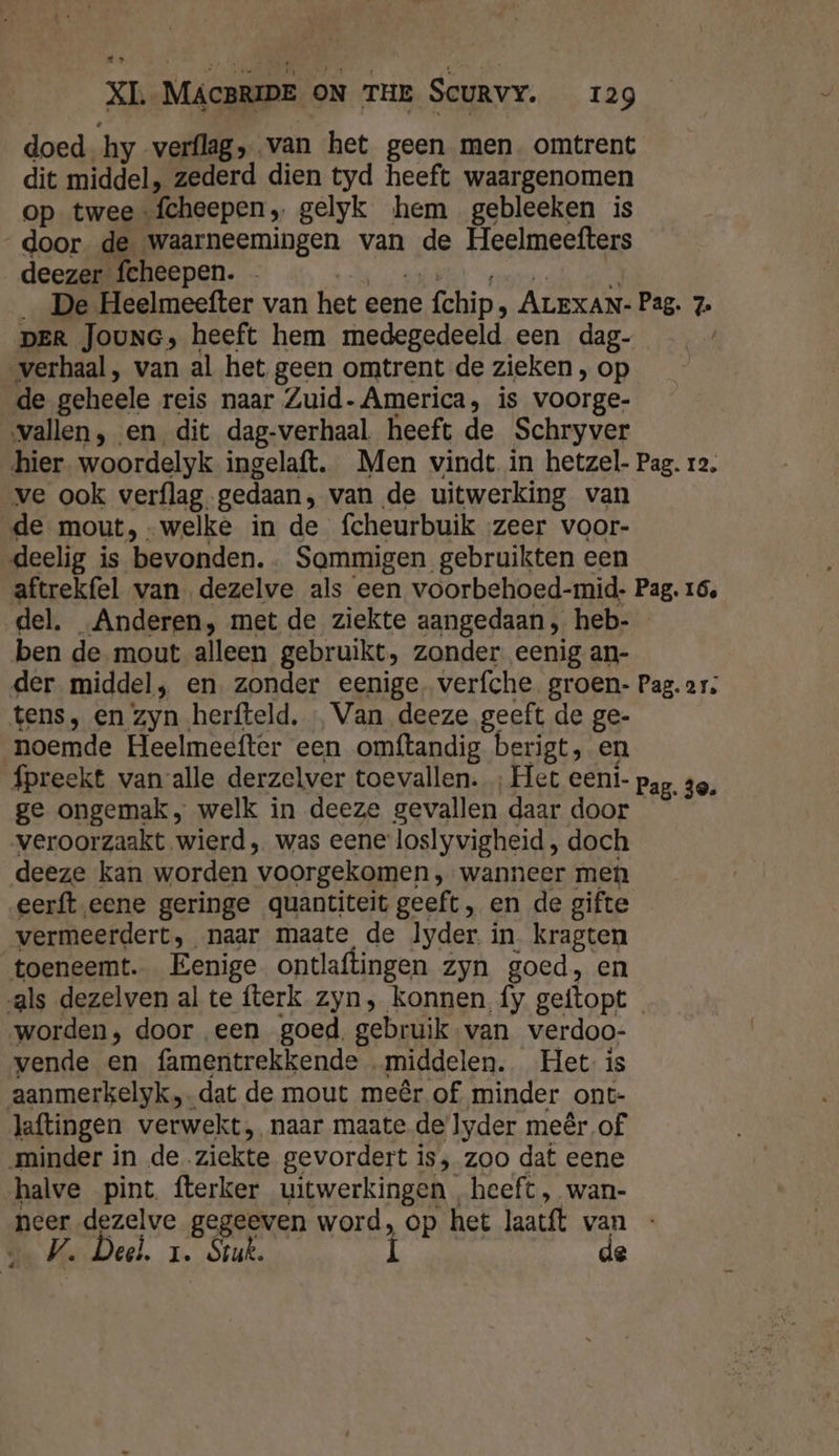 doed hy verflag, van het geen men. omtrent dit middel, zederd dien tyd heeft waargenomen op twee -fcheepen, gelyk hem gebleeken is door de waarneemingen van de Heelmeefters deezer fcheepen. - eh 1 enor A _ De Heelmeefter van het eene fchip, ALEXAN- Pag. 7. DER JOUNG, heeft hem medegedeeld een dag- verhaal, van al het geen omtrent de zieken , op de geheele reis naar Zuid- America, is voorge- vallen, en dit dag-verhaal heeft de Schryver hier. woordelyk ingelaft. Men vindt in hetzel- Pag. 12. ve ook verflag, gedaan, van de uitwerking van de mout, -welke in de fcheurbuik ‚zeer voor- deelig is bevonden. . Sommigen gebruikten een aftrekfel van dezelve als een voorbehoed-mid- Pag. 16, del. Anderen, met de ziekte aangedaan , heb- ben de mout alleen gebruikt, zonder eenig an- der middel, en zonder eenige. verfche groen- Pag. ar; tens, en zyn herfteld, Van deeze geeft de ge- noemde Heelmeefter een omftandig berigt, en fpreekt van alle derzelver toevallen. ‚Het eent- pag, 30, ge ongemak, welk in deeze gevallen daar door veroorzaakt wierd, was eene'loslyvigheid , doch deeze kan worden voorgekomen , wanneer men eerft.eene geringe quantiteit geeft, en de gifte vermeerdert, naar maate de lyder. in kragten toeneemt. Eenige ontlaftingen zyn goed, en als dezelven al te fterk zyn, konnen fy geftopt worden, door een goed, gebruik van verdoo- vende en famentrekkende „middelen. Het is aanmerkelyk dat de mout meêr of minder ont- laftingen verwekt, naar maate de yder meêr of minder in de ziekte gevordert is, zoo dat eene halve pint fterker uitwerkingen heeft, wan- neer dezelve gegeeven word, op het laatft van V. Deel. 1. Sruk. Í de |