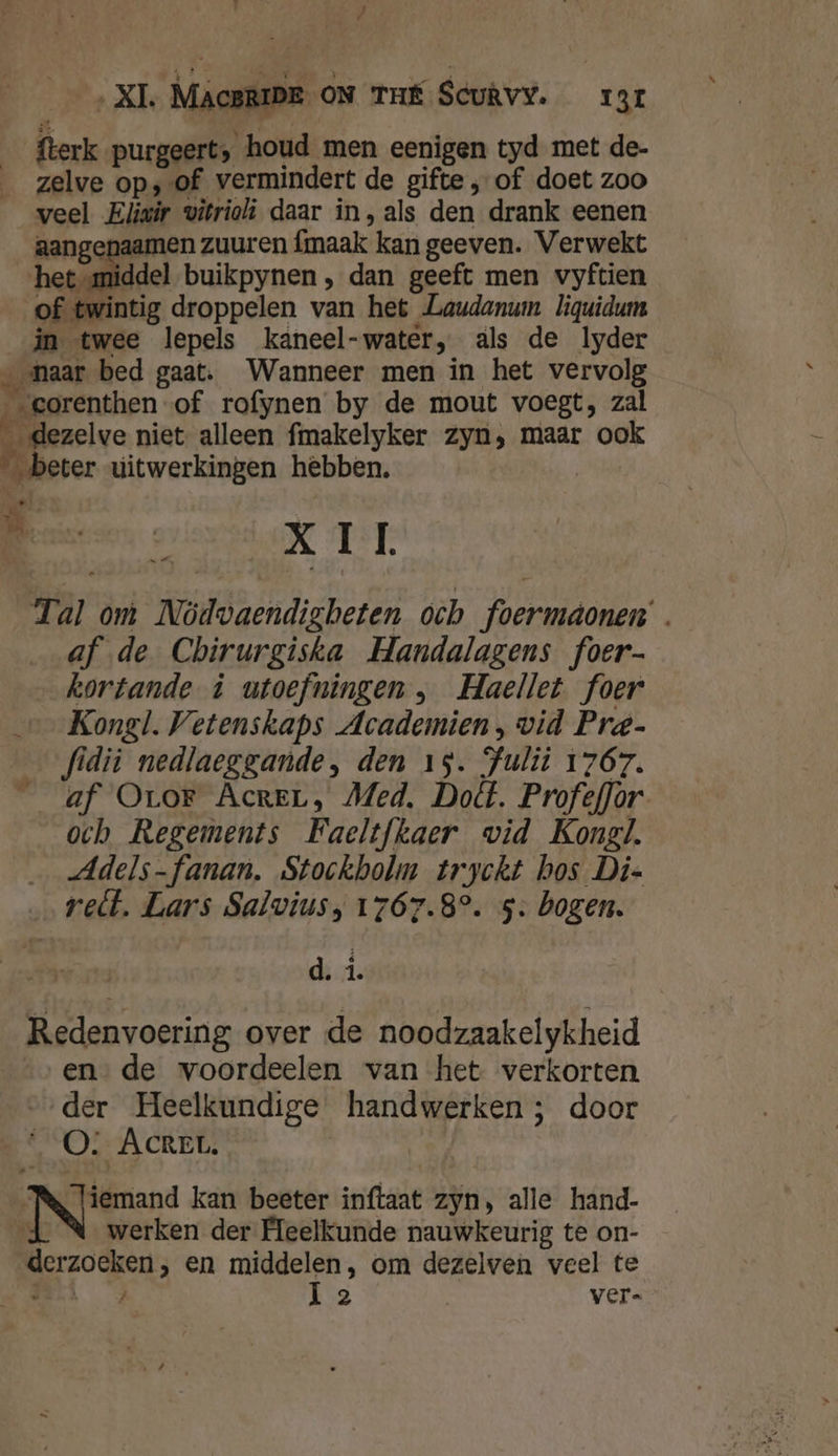 / ‚XI. MAcBRIDE ON THÉ Scuêvy. rar fterk purgeerts houd men eenigen tyd met de- zelve op; of vermindert de gifte „of doet zoo veel Eliwir vitriolì daar in, als den drank eenen aangepaamen zuuren fmaak kan geeven. Verwekt het middel buikpynen , dan geeft men vyftien of twintig droppelen van het Laudanum liquidum in twee lepels kaneel-water, als de lyder naar bed gaat. Wanneer men in het vervolg „gorenthen of rofynen by de mout voegt, zal _dezelve niet alleen fmakelyker zyn, maar ook beter uitwerkingen hebben. Reen ved 11 Tal om Nödvaendigbeten och foermaonen . af de Cbhirurgiska Handalagens foer- kortande ù utoefningen , Haellet foer Kongl. Vetenskaps Academien, vid Pre- ___fidiì nedlaeggande, den 15. Julit 1767. __ af Oror Acrer, Med. Dodt. ProfefJor och Regements Faeltfkaer wid Kongl. …_ „Adels-fanan. Stockholm tryckt hos Di- velt. Lars Salvius, 1767.8°. 5: bogen. d. á. Redenvoering over de noodzaakelykheid ende voordeelen van het verkorten ‚der Heelkundige handwerken; door OQO: AcREL. NN rand kan beeter inftaat zyn, alle hand- Jd \ werken der Heelkunde nauwkeurig te on- derzoeken, en middelen, om dezelven veel te