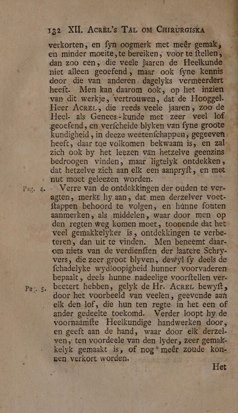 verkorten, en fyn oogmerk met meêr gemak; en minder moeite,te bereiken, voor te ftellen , dan zoo een; die veele jaaren de Heelkunde niet alleen geoefend , maar ook fyne kennis door die van anderen. dagelyks vermeerdert heeft. Men kan daarom ook, op het inzien van dit werkje, vertrouwen, dat de Hooggel. Heer AcreL, die reeds veele jaaren; zoo de Heel- als Genees - kunde met zeer veel lof kundigheid , in deeze weetenfchappen ; gegeeven. heeft, daar toe volkomen bekwaam is, en zal- zich ook by het leezen vän hetzelve geenzins bedroogen vinden, maar ligtelyk ontdekken , dat hetzelve zich aan elk een aanpryft, en met Verre van de ontdekkingen der ouden te ver- agten, merkt hy aan, dat men derzelver voet- ftappen behoord te volgen, en hûnne fouten aanmerken, als middelen, waar door men op den regten weg komen moet, toonende dat het teren’, dan uit te vinden. Men beneemt daar- om niets van de verdienften der laatere Schry- vers, die zeer groot blyven, dewyl fy deels de fchadelyke wydloopigheid hunner voorvaderen bepaalt , deels hunne. nadeelige voorftellen ver= beetert hebben, gelyk de Hr. Acre bewyfít, door het voorbeeld van veelen, geevende aaf elk den lof, die hun ten regte in het een of ander gedeelte toekomd. Verder loopt hy. de voornaamfte Heelkundige handwerken door; en geeft aan de hand, waar door elk derzel- ven» ten voordeele van den lyder, zeer gemak- kelyk gemaakt is, of nog* meêr zoude kon- nen verkort worden. Het k
