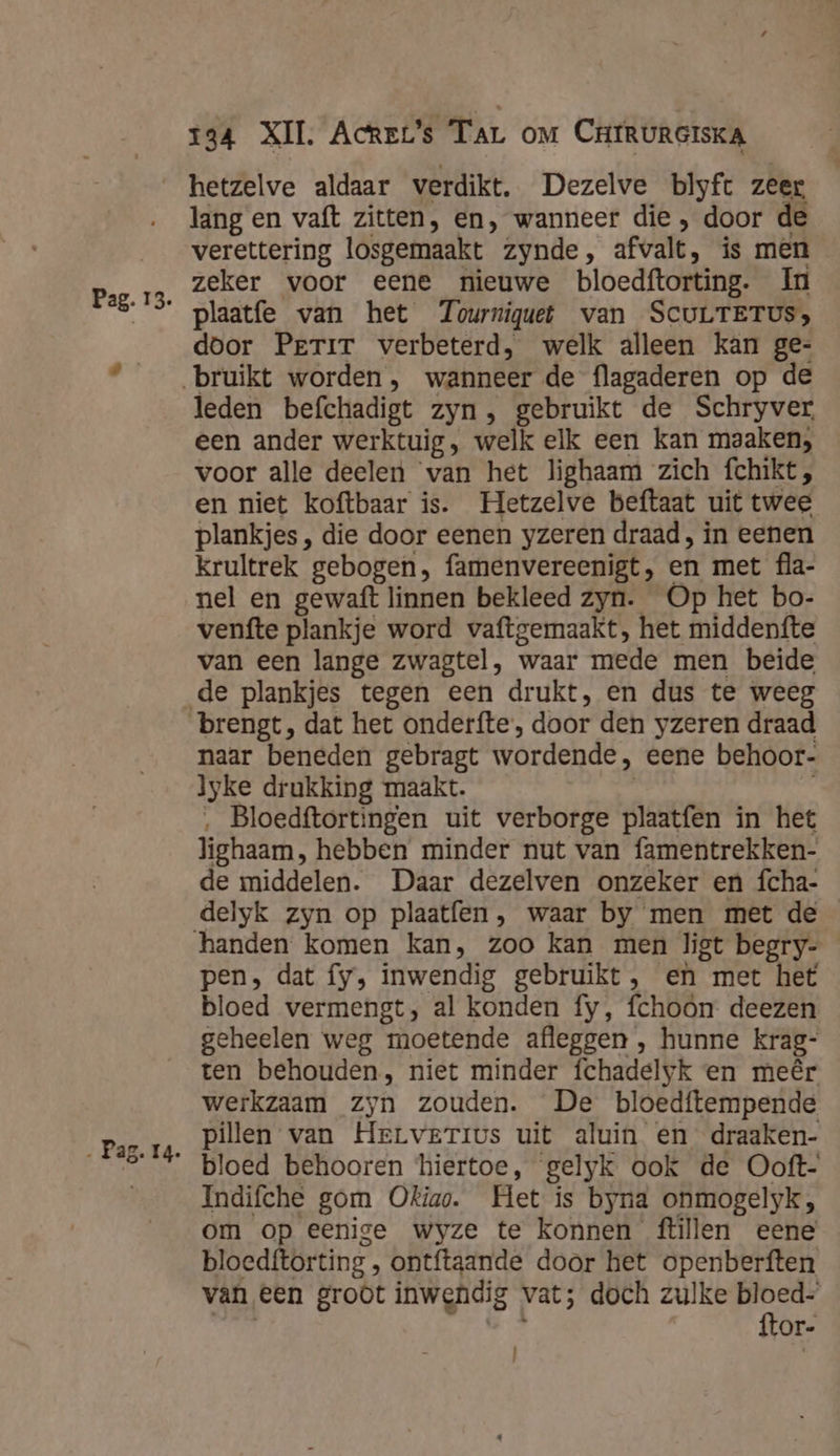 ‚ Pag. 14 134 XII. Acrzt’s Tar om CrtrurersKA hetzelve aldaar verdikt. Dezelve blyft zeer lang en vaft zitten, en, wanneer die , door de verettering losgemaakt zynde, afvalt, is men zeker voor eene nieuwe bloedftorting. In plaatfe van het Tourniquet van ScuLTETUS&gt; door Perir verbeterd, welk alleen kan ge- leden befchadigt zyn, gebruikt de Schryver een ander werktuig, welk elk een kan maaken, voor alle deelen van het lighaam zich fchikt, en niet koftbaar is. Hetzelve beftaat uit twee plankjes , die door eenen yzeren draad, in eenen krultrek gebogen, famenvereenigt, en met fla- nel en gewaft linnen bekleed zyn. Op het bo- venfte plankje word vaftgemaakt, het middenfte van een lange zwagtel, waar mede men beide brengt, dat het onderfte, door den yzeren draad naar beneden gebragt wordende, eene behoor- lyke drukking maakt. Bloedftortingen uit verborge Aln in het lighaam, hebben minder nut van famentrekken- de middelen. Daar dezelven onzeker en fcha- handen komen kan, zoo kan men ligt begry- pen, dat fy, inwendig gebruikt, en met het bloed vermengt, al konden fy, fchoon deezen geheelen weg moetende afleggen , hunne krag- ten behouden, niet minder fchadelyk en meêr werkzaam zyn zouden. De bloedftempende pillen van Herverrvs uit aluin en draaken- bloed behooren hiertoe, gelyk ook de Ooft- Indifche gom Okiao. Het is bynd onmogelyk, om op eenige wyze te konnen tillen eene bloedftorting ‚ ontftaande door het openberften van een groot inwendig vat; doch zulke Vor: or- |