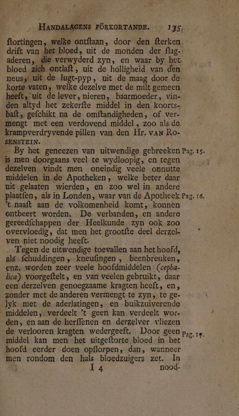 ‘ drift van het bloed, uit de monden der flag- bloed zich ontlaft, uit de holligheid van den korte vaten; welke dezelve met de milt gemeen heeft, uit de lever, nieren, baarmoeder, vin- den altyd het zekerfte middel in den koorts- baft ; gefchikt na de omftandigheden, of ver- mengt met een verdovend middel , zoo alsde, krampverdryvende pillen van den Hr. van Ro- SENSTEIN. is men doorgaans veel te wydloopig, en tegen dezelven vindt men oneindig veele onnutte middelen in de Apotheken , welke beter daar uit gelaaten wierden, en zoo wel in andere ‘t‚naaft aan de volkomenheid komt, konnen ontbeert worden, De verbanden, en andere gereedfchappen der Heelkunde zyn ook zoo overvloedig, dat men het grootfte deel derzel. ven niet noodig heeft. … Tegen de uitwendige toevallen aan het hoofd, als. fchuddingen „-kneufingen , beenbreuken, enz. worden zeer veele hoofdmiddelen: (cepha- lica). voorgeftelt, en van veelen gebruikt, daar een derzelven genoegzaame kragten heeft, en; zonder met de anderen vermengt te zyn, te ge- Jyk met de aderlatingen, en buikzuiverende ‚middelen, verdeelt ’t geen kan verdeelt wor- den, en aan de herffenen en derzelver vliezen de verlooren kragten wedergeeft. . Door geen middel kan men het uitgeftorte bloed in het hoofd eerder doen opflorpen, dan, wanneer ved