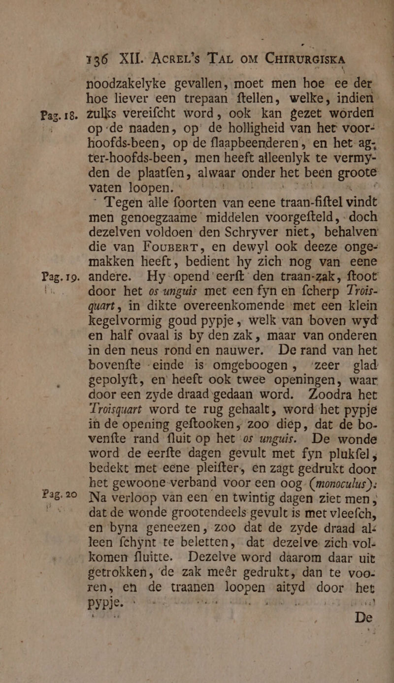 Pag. 20 136 XII. Acrer's TAL OM CrrruRerskA noodzakelyke gevallen, moet men hoe ee der hoe liever een trepaan ftellen, welke, indien zulks vereifcht word, ook kan gezet worden opde naaden, op’ de holligheid van het voor- hoofds-been, op de flaapbeenderen , en het-ag: ter-hoofds-been , men heeft alleenlyk te vermy- den de plaatfen, alwaar onder het been geoon vaten loopen. °  Tegen alle foorten van eene traan- fiftel vindt men genoegzaame middelen voorgefteld, doch dezelven voldoen den Schryver niet, behalven die van FougBeRT, en dewyl ook deeze onge= makken heeft, bedient hy zich nog van eene door het os unguis met een fyn en fcherp 7rois- quart, in dikte overeenkomende ‘met een klein kegelvormig goud pypje „ welk van boven wyd en half ovaal is by den zak, maar van onderen in den neus ronden nauwer. De rand van het bovenfte “einde is omgeboogen, ‘zeer glad gepolyft, en’ heeft ook twee openingen, waar door een zyde draad gedaan word. Zoodra het Troisquart word te rug gehaalt, word het pypié in de opening geftooken „ zoo diep, dat de bo- venfte rand fluit op het ‘os unguis. De wonde word de eerfte dagen gevult met fyn plukfel ; bedekt met eene pleifter, én zagt gedrukt door het gewoone verband voor een oog- (monoculus); Na verloop van een en twintig dagen ziet men, dat de wonde grootendeels gevult is met vleefch, en byna geneezen, zoo dat de zyde draad al: leen fchynt te beletten, dat dezelve: zich vol- komen fluitte. Dezelve word daarom daar uit getrokken, ‘de zak meêr gedrukt, dan te voo- ren, en de traanen gen ia Hoo het pypje. De