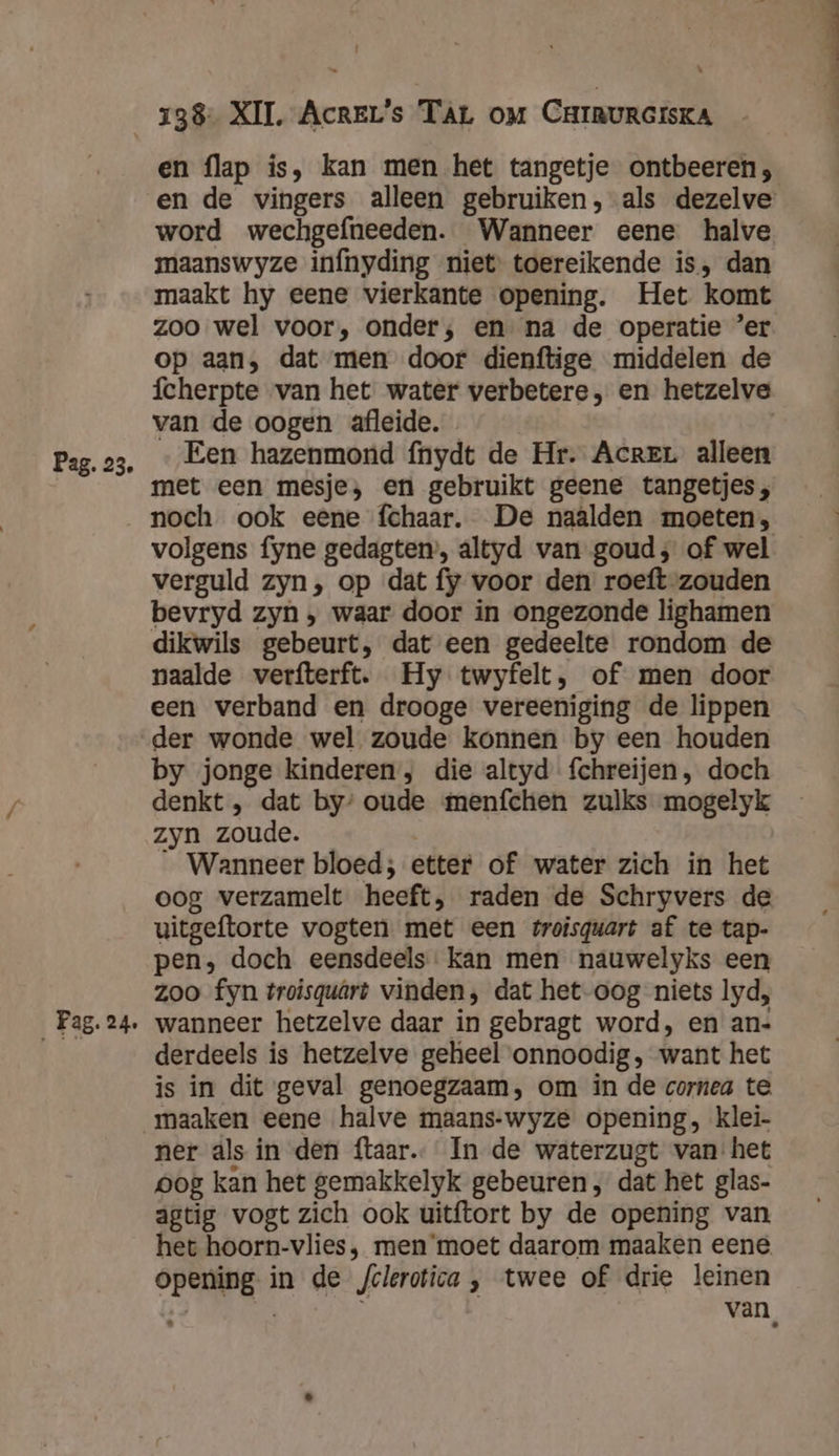 | \ Pag. 23. ‚ Pa5- 24e en flap is, kan men het tangetje ontbeeren; en de vingers alleen gebruiken, als dezelve word wechgefneeden. Wanneer eene halve maanswyze infnyding niet toereikende is, dan maakt hy eene vierkante opening. Het komt zoo wel voor, onder; en na de operatie ’er op aan, dat men door dienftige middelen de fcherpte van het water verbetere, en hetzelve van de oogen afleide. | Een hazenmond fnydt de Hr. Acre alleen met een mesje, en gebruikt geene tangetjes;, noch ook eene fchaar. De naalden moeten, volgens fyne gedagten’, altyd van goud; of wel verguld zyn, op dat fy voor den roeft zouden bevryd zyn , waar door in ongezonde lighamen dikwils gebeurt, dat een gedeelte rondom de naalde verfterft. Hy twyfelt, of men door een verband en drooge vereeniging de lippen der wonde wel zoude konnen by een houden by jonge kinderen, die altyd fchreijen, doch denkt , dat by’ oude menfchen zulks mogelyk zyn zoude. _ Wanneer bloed; etter of water zich in het oog verzamelt heeft, raden de Schryvers de uitgeftorte vogten met een troisquart af te tap- pen, doch eensdeels: kan men nauwelyks een zoo fyn troisquârt vinden, dat het oog niets lyd, wanneer hetzelve daar in gebragt word, en an- derdeels is hetzelve geheel onnoodig, want het is in dit geval genoegzaam, om in de cornea te. maaken eene halve maans-wyze opening, klei- ner als in den ftaar.… In de waterzugt van het pog kan het gemakkelyk gebeuren , dat het glas- agtig vogt zich ook uitftort by de opening van het hoorn-vlies, men ‘moet daarom maaken eene opening in de /clerotica , twee of drie leinen | | van