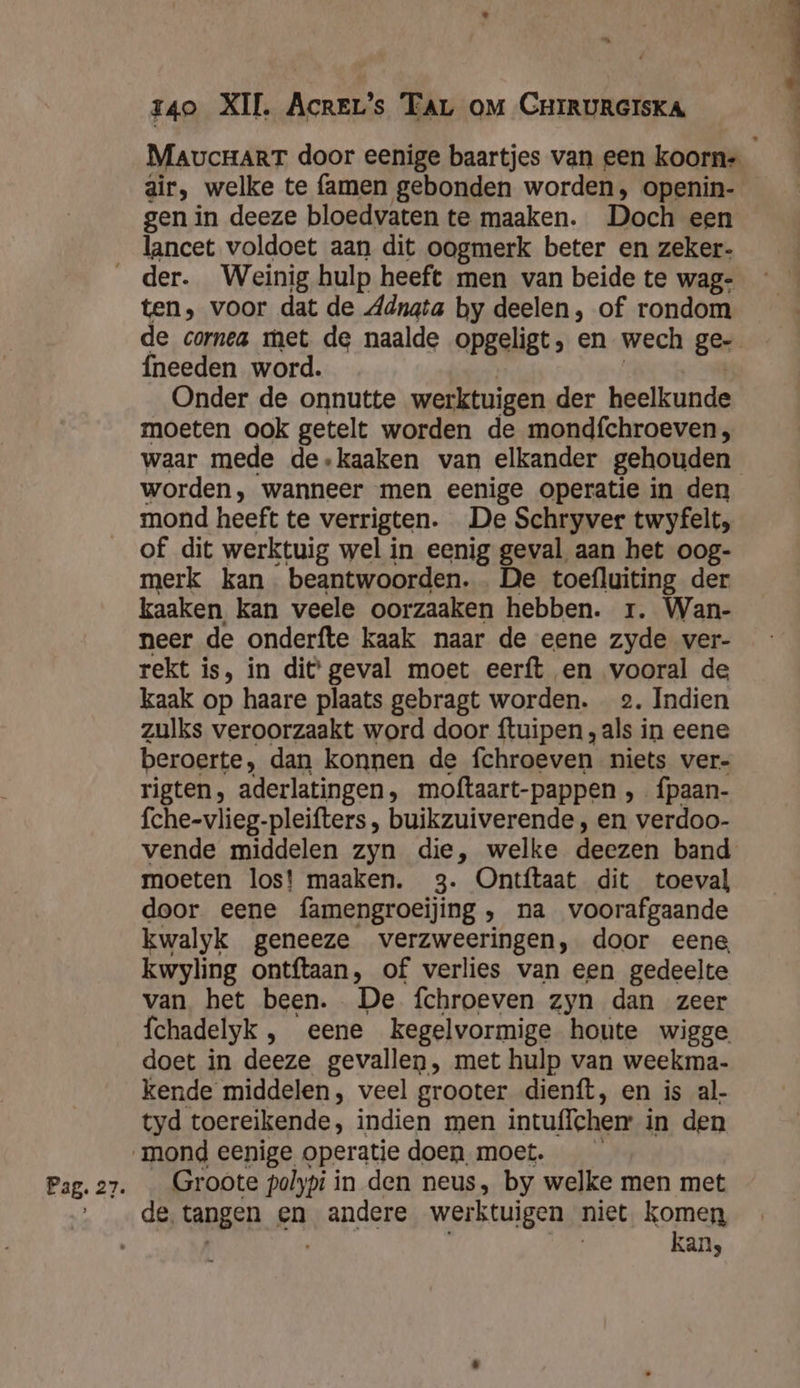 ” MaucHarT door eenige baartjes van een koorn- air, welke te famen gebonden worden, openin- gen in deeze bloedvaten te maaken. Doch een lancet voldoet aan dit oogmerk beter en zeker- der. Weinig hulp heeft men van beide te wag- ten, voor dat de Adngta by deelen, of rondom de cornea met de naalde opgeligt, en wech ge- fneeden word. | | | Onder de onnutte werktuigen der heelkunde moeten ook getelt worden de mondfchroeven, waar mede de.kaaken van elkander gehouden worden, wanneer men eenige operatie in den mond heeft te verrigten. De Schryver twyfelt, of dit werktuig wel in eenig geval aan het oog- merk kan. beantwoorden. De toefluiting der kaaken kan veele oorzaaken hebben. r. Wan- neer de onderfte kaak naar de eene zyde ver- rekt is, in dit geval moet eerft en vooral de kaak op haare plaats gebragt worden. 2. Indien zulks veroorzaakt word door ftuipen „als in eene beroerte, dan konnen de fchroeven niets ver- rigten, aderlatingen, moftaart-pappen , fpaan- fche-vlieg-pleifters , buikzuiverende , en verdoo- vende middelen zyn die, welke deezen band moeten los! maaken. 3. Ontftaat dit toeval door eene famengroeijing , na voorafgaande kwalyk geneeze verzweeringen, door eene kwyling ontftaan, of verlies van een gedeelte van het been. De fchroeven zyn dan zeer fchadelyk , eene kegelvormige houte wigge doet in deeze gevallen, met hulp van weekma- kende middelen, veel grooter dienft, en is al- tyd toereikende, indien men intuffchemr in den Groote polypi in den neus, by welke men met de tangen en andere werktuigen niet komen