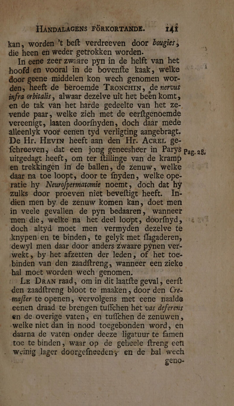 kan, worden *t beft verdreeven door Zougies ; die heen en weder getrokken worden. In eene Zeer zweaäre pyn in de helft van het hoofd en vooral in de bovenfte kaak, welke door geene middelen kon wech genomen wor- den, heeft de beroemde TRroncHin, de nervus infra orbitalis, alwaar dezelve uit het been komt, vende paar, welke zich met de eerftgenoemde vereenigt, laaten doorfnyden, doch daär mede alleenlyk voor eenen tyd verligting aangebragt. De Hr. Hevin heeft aan den Hr. AcREL ge- fchreeven; dat een jong geneesheer in Parys __uitgedagt heeft, om ter ftillinge van de kramp en trekkingen in de ballen, de Zenuw, welke daar na toe loopt, door te fnyden, welke ope- ratie hy Neurofpermatomie noemt, doch dat hy zulks door proeven niet beveftigt heeft. In- dien men by de zenuw Komen kan, doet men ‚in veele gevallen de pyn bedaaren, wanneer men’ die, welke na het deel loopt, doorfnyd, doch altyd moet men vermyden dezelve tè knypen-en te binden, te gelyk met flagaderen;, dewyl men daar door anders Zwaare pynen ver- wekt, by het afzetten der leden, of het toe- Pag. 28, bal moet worden wech’ genomen. Le DRAN raad, om in dit laatfte geval , eerft den zaadftreng bloot te maaken , door den Cre- mafter te openen, vervolgens met eene naalde eenen draad te brengen tuffchen het vas deferens en de overige vaten, en tuffchen dé zenuwen , „welke niet dan in nood toegebonden word, en daarna de vaten onder deeze ligatuur te famen toe te binden, waar op de geheele ftreng eerì … weinig lager doorgefneedens” en de bal wech | geno-