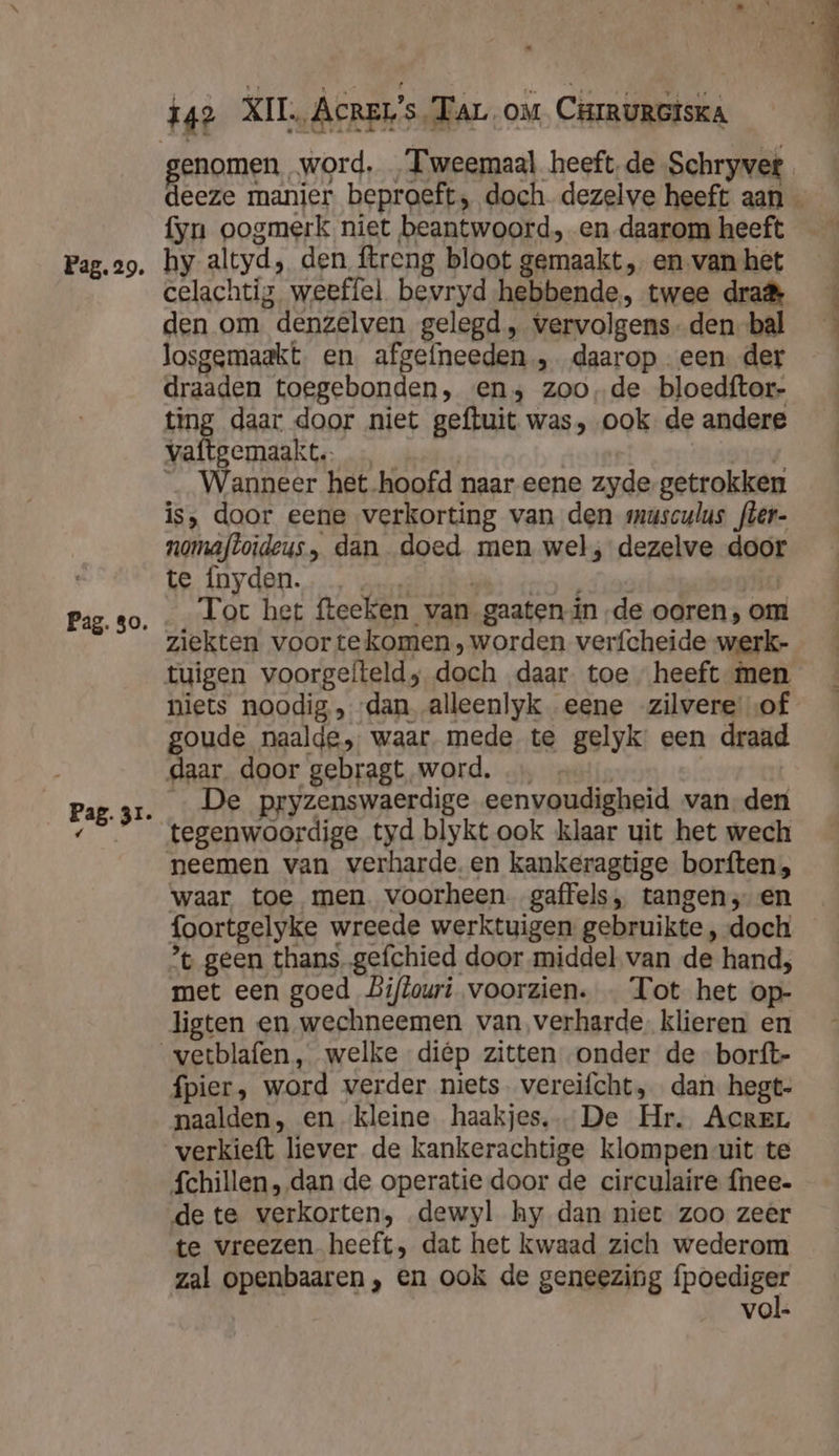 Pag. 80. Pag. 31. RERGMen; word. Tweemaal heeft de Schryvet eeze manier. beproeft, doch. dezelve heeft aan — fyn oogmerk niet beantwoord, en daarom heeft celachtig weeffel bevryd hebbende, twee dra den om denzelven gelegd, vervolgens-den-bal losgemaakt. en. afgefneeden , daarop een. der draaden toegebonden, en; zoo, de bloedftor- ting daar door niet geftuit was, ook de andere vaftgemaakt. nev _ Wanneer het hoofd naar eene zyde- getrokken is, door eene verkorting van den musculus fter- nomafloideus, dan doed men wel, dezelve door te Ínyden. deed ai oeerctisdiae Ĳ Tot het fteeken van gaaten inde ooren, om ziekten voor tekomen worden verfcheide werk- tuigen voorgefteld; doch daar. toe heeft men niets noodig, dan alleenlyk eene zilvere of goude naalde, waar. mede te gelyk: een draad daar. door gebragt word. | | | _ De pryzenswaerdige eenvoudigheid van den tegenwoordige tyd blykt ook klaar uit het wech neemen van verharde. en kankeragtige borften, waar toe men. voorheen. gaffels, tangen; en foortgelyke wreede werktuigen gebruikte , doch ’t geen thans.gefchied door middel van de hand; met een goed Biftouri voorzien. « Tot het op- ligten en wechneemen van verharde. klieren en fpier, word verder niets vereifcht, dan. hegt- naalden, en ‘kleine haakjes, De Hr. AcREL chillen, dan de operatie door de circulaire {nee- de te verkorten, dewyl hy dan niet zoo zeer te vreezen heeft, dat het kwaad zich wederom zal openbaaren , en ook de geneezing fpoediger vol.