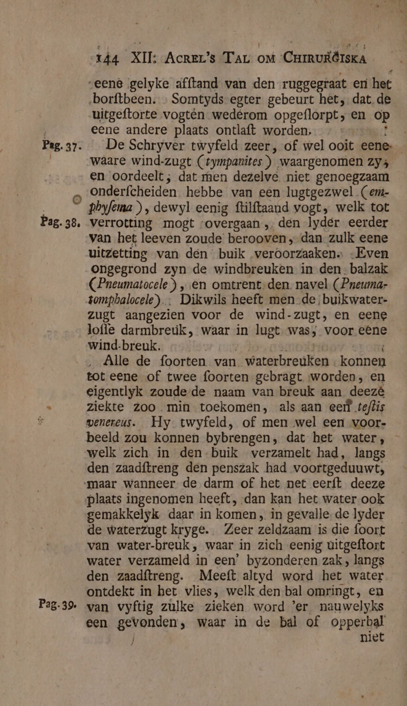 @) Pag. 38, Pag. 39. rÂ4 XII: Acrer’s Tar oM Cuiruiërska | uitgeftorte vogtén wedérom opgeflorpt; en op eene andere plaats ontlaft worden, En. waare wind-zugt (tympanites)) waargenomen Zy4 en oordeelt; dat men dezelve niet genoegzaam onderfcheiden hebbe van een lugtgezwel (em- phyfema), dewyl eenig ftilftaand vogt, welk tot verrotting mogt ‘overgaan , den lyder eerder van het leeven zoude berooven „dan zulk eene uitzetting van den buik veroorzaaken» „Even ongegrond zyn de windbreuken in den-balzak (Pneumatocele ) „en omtrent-den. navel (Pneumar zugt aangezien voor de wind-zugt, en eene loffe darmbreúk, waar in lugt was, voor eêne wind-breuk. …___— y ‚eri Alle de foorten van waterbreúken . konnen tot eene of twee foorten gebragt worden, en eigentlyk zoude-de naam van breuk aan deezê ziekte Zoo.min toekomen, als aan eef teftis wenereus. Hy twyfeld, of men wel een voor- beeld zou konnen bybrengen, dat het water, welk zich in den buik verzamelt had, langs den zaadftreng den penszak had voortgeduuwt, maar wanneer de darm of het net eerft deeze plaats ingenomen heeft, dan kan het water ook gemakkelyk daar in komen, in gevalle. de lyder de waterzugt kryge. Zeer zeldzaam is die foort van water-breuk , waar in zich eenig ùitgeftort water verzameld in een’ byzonderen zak, langs den zaadftreng. Meeft altyd word het water ontdekt in het vlies, welk den bal omringt, en van vyftig zulke zieken word ’er nauwelyks een gevonden, waar in de bal of opperbal niet / ij