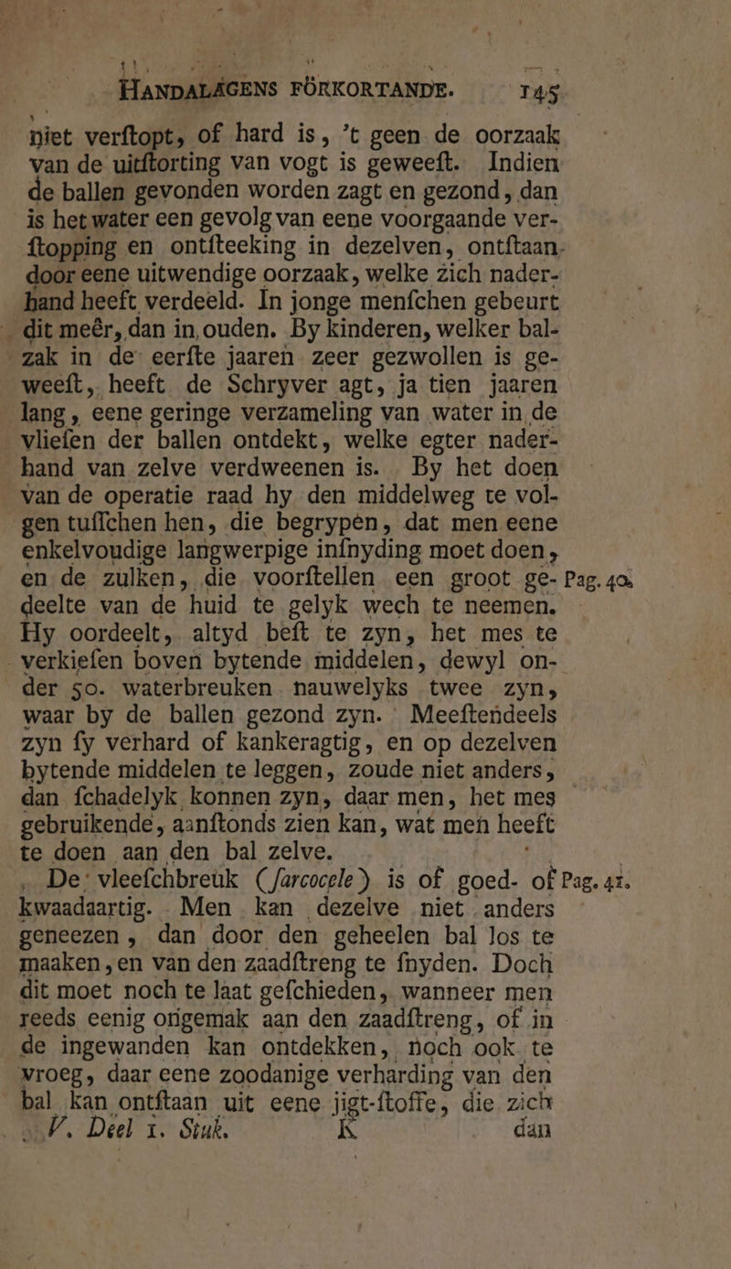 niet verftopt, of hard is, ’t geen de oorzaak van de uitftorting van vogt is geweeft. Indien le ballen gevonden worden zagt en gezond , dan is het water een gevolg van eene voorgaande ver- ftopping en ontfteeking in dezelven, ontftaan. door eene uitwendige oorzaak, welke zich nader- hand heeft verdeeld. Ín jonge ‘menfchen gebeurt _ dit meêr, dan in, ouden. By kinderen, welker bal- zak in de eerfte jaaren zeer gezwollen is ge- weeft, heeft de Schryver agt, ja tien jaaren lang , eene geringe verzameling van water in de vliefen der ballen ontdekt, welke egter nader- hand van zelve verdweenen is. By het doen van de operatie raad hy den middelweg te vol- gen tuffchen hen, die begrypen, dat men eene enkelvoudige langwerpige infnyding moet doen , en de zulken, die. voorftellen een groot ge- Pag. 40 deelte van de “huid te gelyk wech te neemen. Hy oordeelt, altyd beft te zyn, het mes te verkiefen boven bytende middelen, dewyl on- der so. waterbreuken nauwelyks twee zyn; waar by de ballen gezond zyn. Meeftendeels zyn fy verhard of kankeragtig, en op dezelven bytende middelen te leggen , zoude niet anders, dan fchadelyk konnen Zyn, daar men, het mes gebruikende , aanftonds zien kan, wat men heeft te doen aan den bal zelve. ‚De: vleefchbreuk (farcocele) is of goed- of Pag. ax. kwaadaartig. Men kan dezelve niet anders geneezen , dan door den geheelen bal los te maaken ,en van den zaadftreng te fnyden. Doch dit moet noch te laat gefchieden , wanneer men reeds eenig origemak aan den zaadftreng, of in de ingewanden kan ontdekken, noch ook te vroeg, daar eene zoodanige verharding van den bal kan ontftaan uit eene jigt-ftoffe, die zich V, Deel 1. Sruk. K dan