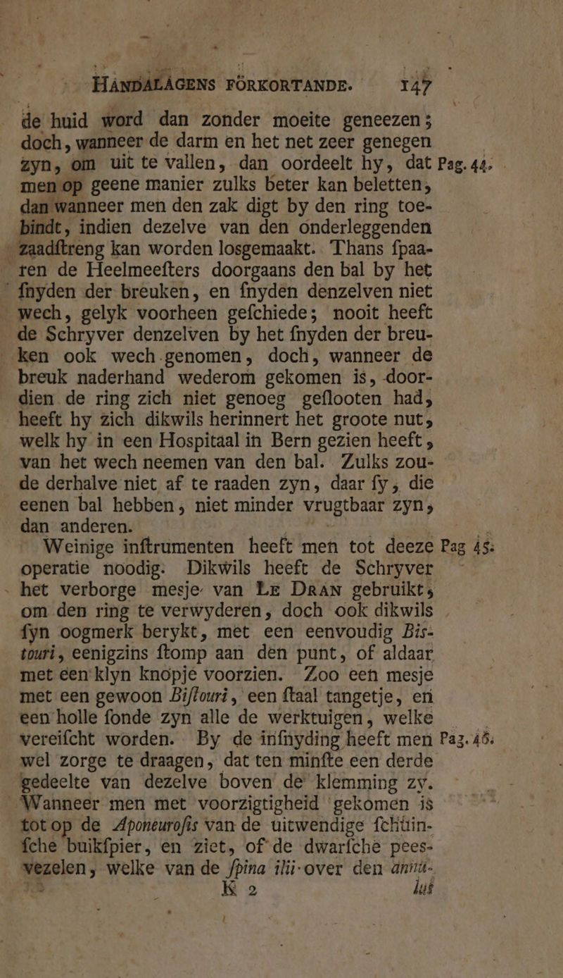 EE de huid word dan zonder moeite geneezen 5 doch, wanneer de darm en het net zeer genegen zyn, om uit te vallen, dan oordeelt hy, dat Pag. 44. men op geene manier zulks beter kan beletten, dan wanneer men den zak digt by den ring toe- bindt, indien dezelve van den onderleggenden ‚ zaadftreng kan worden losgemaakt. Thans fpaa- ten de Heelmeefters doorgaans den bal by het _Ínyden der breuken, en fnyden denzelven niet _wech, gelyk voorheen gefchiede; nooit heeft de Schryver denzelven by het fnyden der breu- ken ook wech genomen, doch, wanneer de breuk naderhand wederom gekomen is, door- dien de ring zich niet genoeg geflooten had; heeft hy zich dikwils herinnert het groote nut; welk hy in een Hospitaal in Bern gezien heeft ; van het wech neemen van den bal. Zulks zou- de derhalve niet af te raaden zyn, daar fy , die eenen bal hebben; niet minder vrugtbaar Zyn; _dan anderen. _ Weinige inftrumenten heeft men tot deeze Pag is: operatie noodig. Dikwils heeft de Schryver „ het verborge mesje van Le DRAN gebruikt; om den ring te verwyderen, doch ook dikwils fyn oogmerk berykt, met een eenvoudig Bis- touri, eenigzins ftomp aan den punt, of aldaar met een klyn knopje voorzien. Zoo een mesje met een gewoon Biftouri , een ftaal tangetje, er een holle fonde zyn alle de werktuigen, welke vereifcht worden. By de infnyding heeft meri Paz. áô, wel zorge te draagen, dat ten minfte een derde gedeelte van dezelve boven de klemming Zy. Wanneer men met voorzigtigheid ‘gekomen is totop de Aponeurofis van de uitwendige fchüin- fche buikfpier, en ziet, of de dwarfche pees- meen; welke van de /pina ilij-over den ve K 2 us l