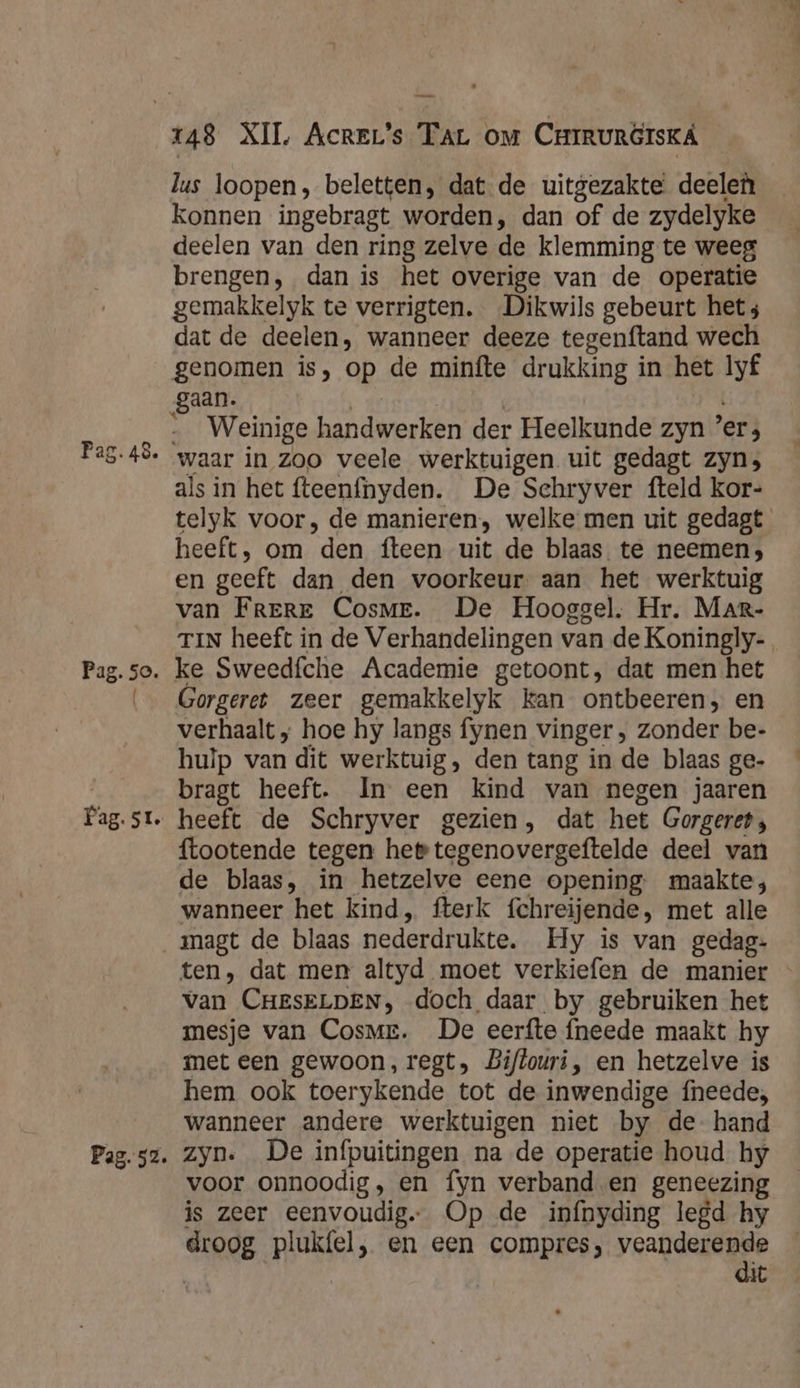 Pag. 52. lus loopen, beletten, dat de uitgezakte deelen deelen van den ring zelve de klemming te weeg brengen, dan is het overige van de operatie gemakkelyk te verrigten. Dikwils gebeurt hets dat de deelen, wanneer deeze tegenftand wech genomen is, op de minfte drukking in het lyf gaan. Weinige handwerken der Heelkunde zyn ers als in het fteenfhyden. De Schryver fteld kor- telyk voor, de manieren, welke men uit gedagt heeft, om “den fteen uit de blaas te neemen; en geeft dan den voorkeur. aan het werktuig van FrerE Cosme. De Hooggel. Hr. Mar- TIN heeft in de Verhandelingen van de Koningly- ke Sweedfche Academie getoont, dat men het Gorgeret zeer gemakkelyk kan ontbeeren, en verhaalt ; hoe hy langs fynen vinger, zonder be- hulp van dit werktuig, den tang in de blaas ge- bragt heeft. In een kind van negen jaaren heeft de Schryver gezien, dat het Gorgeret, {tootende tegen hee tegenovergeftelde deel van de blaas, in hetzelve eene opening maakte; wanneer het kind, fterk fchreijende, met alle ten, dat men altyd moet verkiefen de manier « van CHESELDEN, doch daar by gebruiken het mesje van Cosme. De eerfte {neede maakt hy met een gewoon, regt, Biflouri, en hetzelve is hem ook toerykende tot de inwendige fneede;, wanneer andere werktuigen niet by de hand zyn. De inípuitingen na de operatie houd hy voor onnoodig, en fyn verbanden geneezing is zeer eenvoudig. Op de infnyding legd hy droog post &gt; en een compres; ditg. iC