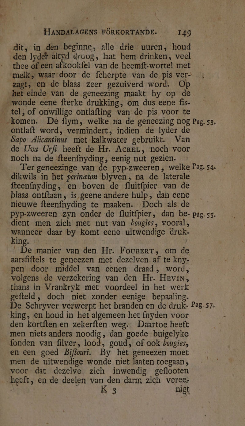 dit, in den beginne, alle drie uuren, houd den Iydef altyd droog, laat hem drinken, veel thee of een afkookfel van de heemft-wortel met melk, waar door de fcherpte van de pis ver- zagt, en de blaas zeer gezuiverd word. Op het einde van de geneezing maakt hy op de wonde eene fterke drukking, om dus eene fis- _ tel, of onwillige ontlafting van de pis voor te „komen. De flym, welke na de geneezing nog Pag. 53. ontlaft word, vermindert, indien de lyder de Sapo Alicantinus met kalkwater gebruikt. Van de Uva Urfs heeft de Hr. AcreL, noch voor noch na de fteenfnyding, eenig nut gezien. Ter geneezinge van de pyp-zweeren , welke Pas. 54» dikwils in het perineum blyven, na de laterale fteenfnyding, en boven de fluitífpier van de blaas ontftaan, is geene andere hulp, dan eene nieuwe fteenfnyding te maaken. Doch als de pyp-zweeren zyn onder de fluitfpier, dan be- pag. 55. dient men zich met nut van Zougies, vooral, ers ine daar by komt eene uitwendige druk- ing. | ‚De manier van den Hr. FovserT, om de aarsfiftels te geneezen met dezelven af te kny- pen door middel van eenen draad, word, volgens de verzekering van den Hr. Hevin, thans in Vrankryk met voordeel in het werk gefteld , doch niet zonder eenige bepaaling. De Schryver verwerpt het branden en de druk- P2g. 57. king, en houd in het algemeen het {nyden voor den kortften en zekerften weg. Daartoe heeft men niets anders noodig, dan goede buigelyke fonden van filver, lood, goud, of ook bougies, en een goed Biftouri. By het geneezen moet men de uitwendige wonde niet laaten toegaan, voor dat dezelve zich inwendig geflooten heeft, en de deelen van den darm zich vereer K 3 nigt