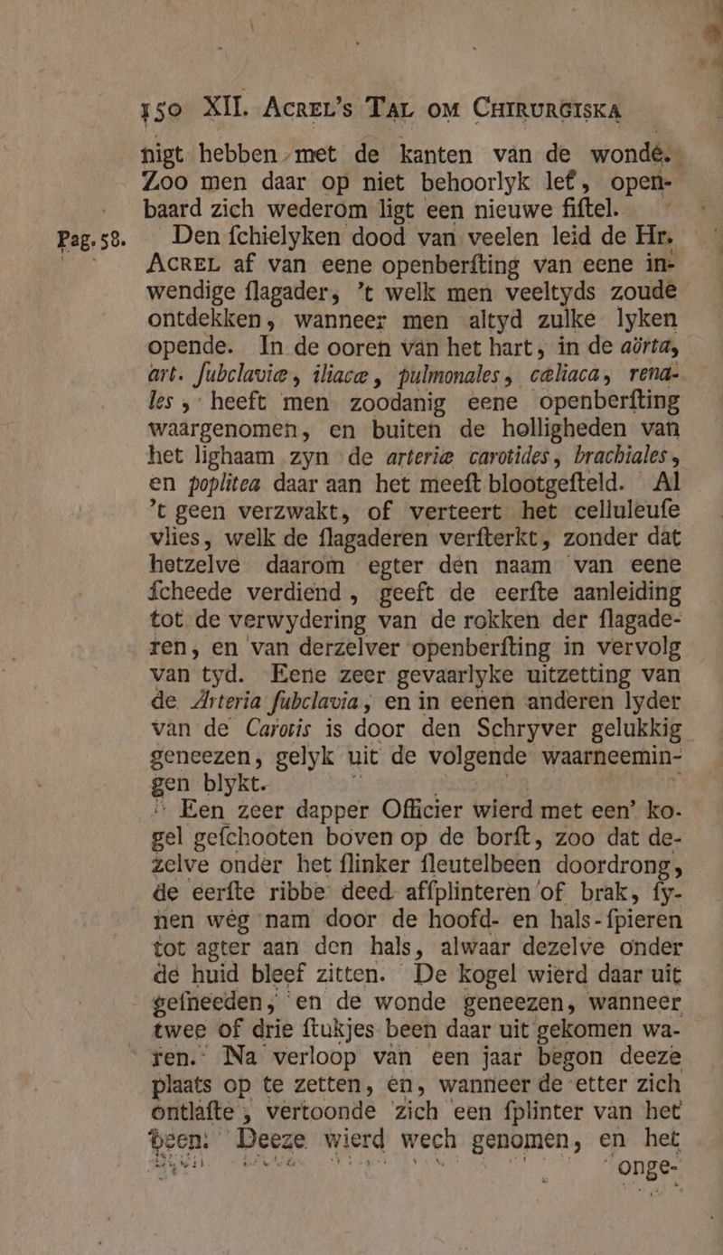 Zoo men daar op niet behoorlyk lef, open- baard zich wederom ligt een nieuwe fiftel. __ AcreL af van eene openberfting van eene ine wendige flagader, ’t welk men veeltyds zoude ontdekken, wanneer men “altyd zulke lyken opende. In de ooren van het hart, in de aörta, art. Jubclavie, iliace , pulmonales, celiaca, rena- les ‚heeft men zoodanig eene openberfting waargenomen, en buiten de holligheden van het lighaam zyn de arterie carotides, brachiales, en poplitea daar aan het meeft blootgefteld. Al ‘t geen verzwakt, of verteert het celluleufe vlies, welk de flagaderen verfterkt, zonder dat hetzelve daarom egter den naam van eene ícheede verdiend, geeft de eerfte aanleiding tot de verwydering van de rokken der flagade- ren, en ‘van derzelver openberfting in vervolg van tyd. Eene zeer gevaarlyke uitzetting van de Arteria Jubclavia, en in eenen anderen lyder geneezen, gelyk uit de volgende waarneemin- gen blykt. Een zeer dapper Officier wierd met een” ko. pel gefchooten boven op de borft, zoo dat de- zelve onder het flinker fleutelbeen doordrong; de eerfte ribbe deed affplinteren ‘of brak, fy- nen wég nam door de hoofd- en hals- (pieren tot agter aan den hals, alwaar dezelve onder de huid bleef zitten. De kogel wierd daar uit gefneeden en de wonde geneezen, wanneer twee of drie ftukjes been daar uit gekomen wa- ten. Na verloop van een jaar begon deeze plaats op te zetten, en, wanneer de etter zich ontlafte , vertoonde zich een fplinter van het been. Deeze wierd wech genomen, en het kk onge