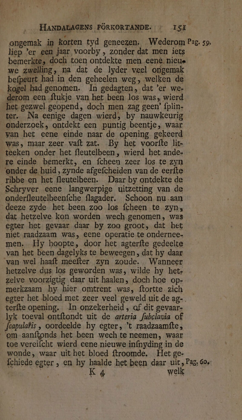 H HANDALAGENS FÖRKORTANDE. &gt; ISI ongemak in Korten tyd geneezen. Wederom Pag. 59. liep ’er een jaar voorby , zonder dat men iets bemerkte, doch toen ontdekte men eené. nieue we zwelling, na dat de lyder veel ongemak befpeurt had in den geheelen weg, welken de kogel had genomen. In gedagten, dat 'er wer derom een ftukje van het been los was, wierd het gezwel geopend, doch men zag geen’ íplin- ter. Na eenige dagen wierd, by nauwkeurig onderzoek, ontdekt een puntig beentje, waar van het eene einde naar de opening gekeerd was, maar zeer vaft zat. By het voorfte lit- teeken onder het fleutelbeen, wierd het ande- re einde bemerkt, en fcheen zeer los te zyn ‘onder de huid, zynde afgefcheiden van de eerfte ribbe en het fleutelbeen. Daar by ontdekte de Schryver eene langwerpige uitzetting van de onderfleutelbeenfche flagader. Schoon nu-aan deeze zyde het been zoo los fcheen te zyn, dat hetzelve kon worden wech genomen, was egter het gevaar daar by zoo groot, dat het niet raadzaam was, eene operatie te ondernee- men. Hy hoopte, door het agterfte gedeelte van het been dagelyks te beweegen , dat hy daar van wel haaft meefter zyn zoude. Wanneer hetzelve dus los geworden was, wilde hy het; zelve voorzigtig daar uit haalen, doch hoe op- merkzaam hy hier omtrent was, ftortte. zich egter het bloed met zeer veel geweld uit de ag-. terfte opening. In onzekerheid , af dit gevaar- lyk toeval ontftondt uit de arteria fubclavia of Jcapulafis , oordeelde hy egter, ‘t raadzaamfte, om aanftonds het been wech te neemen, waar toe vereifcht wierd eene nieuwe infnyding in de wonde, waar uit het bloed ftroomde. Het ge- {chiede egter , en hy haalde het been daar uit Pag, 60e: ER, Kg welk