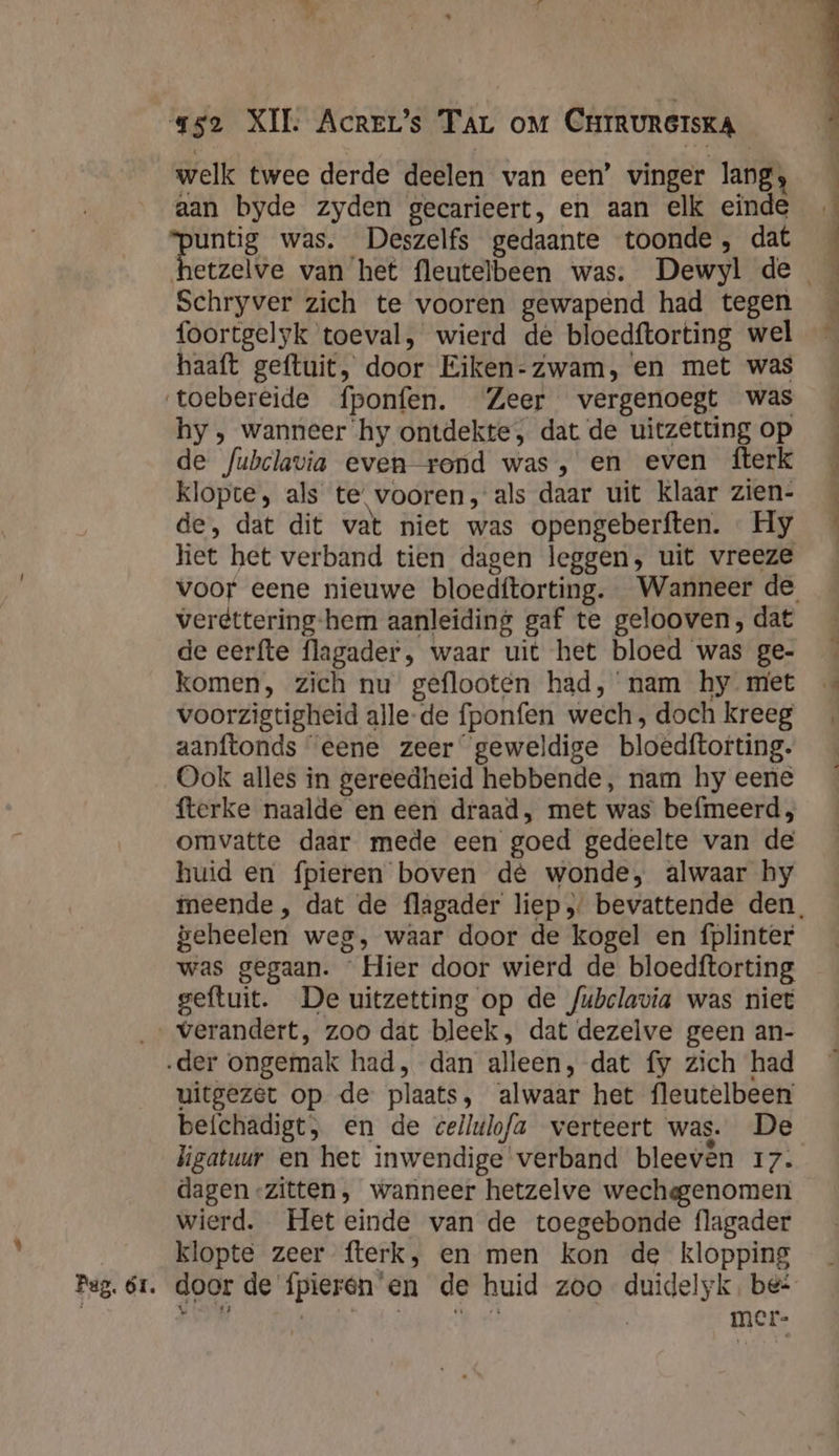 welk twee derde deelen van een’ vinger lang; aan byde zyden gecarieert, en aan elk einde A was. Deszelfs gedaante toonde, dat Schryver zich te vooren gewapend had tegen foortgelyk toeval, wierd dé bloedftorting wel haaft geftuit, door Eiken-zwam, en met was ‘toebereide fponfen. Zeer vergenoegt was hy , wanneer ‘hy ontdekte, dat de uitzetting op de fubclavia even rond was, en even fterk klopte, als te vooren, als daar uit Klaar zien- de, dat dit vat niet was opengeberften. — Hy liet het verband tien dagen leggen, uit vreeze verdttering-hem aanleiding gaf te gelooven, dat de eerfte flagader, waar uit het bloed was ge- komen, zich nu geflooten had, nam hy met voorzigtigheid alle-de fponfen wech , doch kreeg aanftonds “eene zeer geweldige bloedftorting. Ook alles in gereedheid hebbende, nam hy eene fterke naalde en een draad, met was befmeerd, omvatte daar mede een goed gedeelte van de huid en fpieren boven de wonde, alwaar hy geheelen weg, waar door de kogel en fplinter was gegaan. Hier door wierd de bloedftorting geftuit. De uitzetting op de /ubclavia was niet verandert, zoo dat bleek, dat dezelve geen an- ‚der ongemak had, dan alleen, dat fy zich had uitgezet op de plaats, alwaar het fleutelbeen befchadigt, en de cellulo/a verteert was. De ligatuur en het inwendige verband bleeven 17. dagen -zitten, wanneer hetzelve wecheggenomen wierd. Het einde van de toegebonde flagader klopte zeer fterk, en men kon de klopping mer