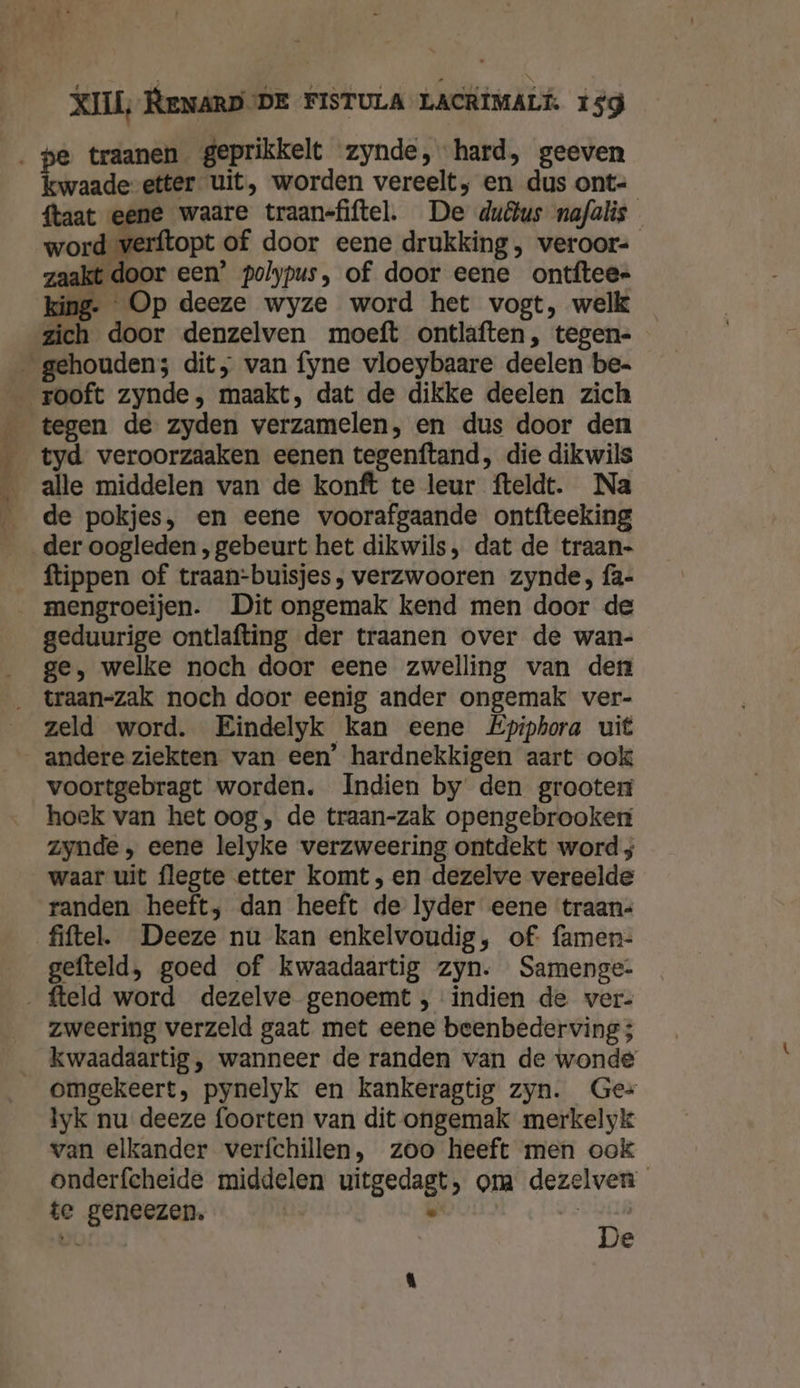 2 iN de, Cafe: &amp; traanen geprikkelt zynde, hard, geeven waade etter uit, worden vereelt, en dus ont- {taat eene waare traanefiftel. De duÂus nafalis word verftopt of door eene drukking , weroor- zaakt door een’ polypus, of door eene ontftee= king. Op deeze wyze word het vogt, welk zich door denzelven moeft ontlaften, tegen- tyd veroorzaaken eenen tegenftand, die dikwils alle middelen van de konft te leur fteldt. Na de pokjes, en eene voorafgaande ontfteeking ftippen of traan-buisjes, verzwooren zynde, fa- geduurige ontlafting der traanen over de wan- ge, welke noch door eene zwelling van den zeld word. Eindelyk kan eene Epiphora uit andere ziekten van een’ hardnekkigen aart ook voortgebragt worden. Indien by den grooter hoek van het oog, de traan-zak opengebrooker zynde , eene lelyke verzweering ontdekt word ; waar uit flegte etter komt, en dezelve vereelde randen heeft; dan heeft de lyder eene traans fiftel. Deeze nu kan enkelvoudig, of: famen- gefteld, goed of kwaadaartig zyn. Samenge- zweering verzeld gaat met eene beenbederving ; omgekeert, pynelyk en kankeragtig zyn. Ge= lyk nu deeze foorten van dit ongemak merkelyk van elkander verfchillen, zoo heeft men ook onderfcheide middelen uitgedagt, om dezelven te geneezen. ĳ | 5 De e