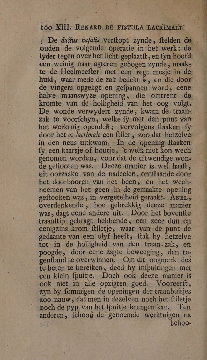 « De duêus-nafalis. verftopt zynde, ftelden de _ ouden de volgende operatie in-het werk: de lyder tegen over het licht geplaatft, en fyn hoofd een weinig naar agteren gebogen zynde , maak- te de Heelmeefter met een regt mesje in de, huid, waar mede de zak bedekt ie, en die door de vingers opgeligt en gefpannen word, eene halve maanswyze opening, die ofimtrent de kromte van de holligheid van het oog volgt. De wonde verwydert zynde, kwam de, traan- zak te voorfchyn; welke fy met den punt van het werktùüig opendef ;… vervolgens ftaaken fy door het os. lacrimale een ftilet , zoo dat hetzelve in den neus uitkwam. In de opening ftaaken fy een kaarsje of houtje, ’t welk niet kon wech. genomen worden; voor dat de uitwendige won- de geflooten was. Deeze manier is, wel haaft, uit oorzaake van de nadeelen, ontftaande door het doorbooren van het been, en het wech- neemen van het geen in de gemaakte opening geftooken was, in vergetelheid geraakt. ANEL;, overdenkende , hoë gebrekkig deeze manier was, dagt eene andere uit. „Door het bovenfte traanftip gebragt hebbende, een zeer dun en eenigzins krom ftiletje, waar van dê punt de gedaante van een olyf heeft; ftak hy hetzelve tot in de holligheid van den traan-zak, en poogde, door eene zagte beweeging, den te- genftand te overwinnen. Om dit oogmerk des te beter te bereiken, deed hy infpuitingen met een klein fpuitje. Doch ook deeze manier is ook niet in alle opzigten. goed. Vooreerft; zyn by fommigen de openingen der traanbuisjes zoo nauw , dat men in dezelven noch het ftiletje poch de pyp van het fpuitje brengen kan. ‘Ten anderen, fchoon de genoemde werktuigen na behoo-