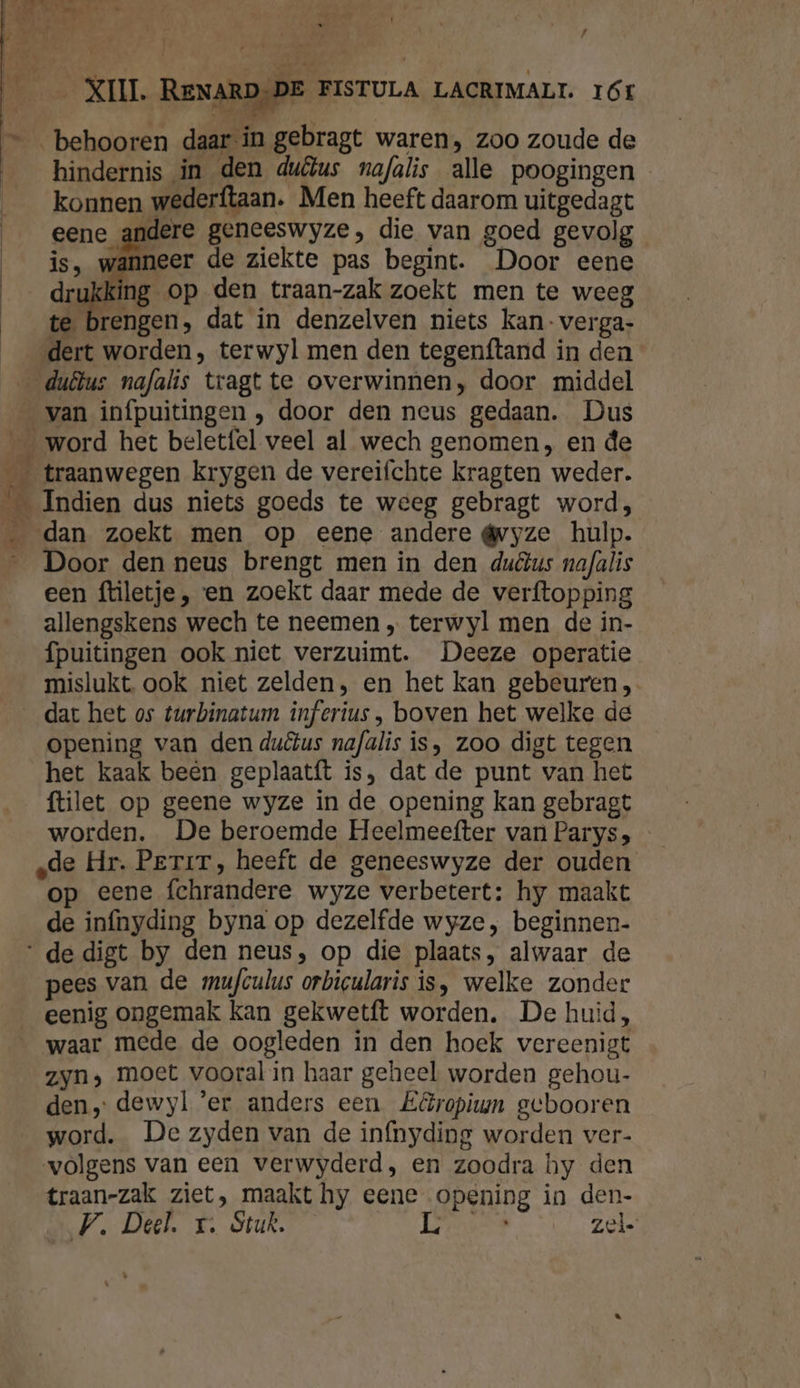 ĳ ie behooren daar in gebragt waren, zoo zoude de hindernis in den duêlus nofalis alle poogingen konnen wederftaan. Men heeft daarom uitgedagt eene andere geneeswyze, die van goed gevolg ij. wanner de ziekte pas begint. Door eene drij ing op den traan-zak zoekt men te weeg te brengen, dat in denzelven niets kan-verga- dert worden, terwyl men den tegenftand in den van infpuitingen , door den neus gedaan. Dus Door den neus brengt men in den ductus nafalis een ftiletje , en zoekt daar mede de verftopping allengskens wech te neemen „ terwyl men de in- fpuitingen ook niet verzuimt. Deeze operatie mislukt. ook niet zelden, en het kan gebeuren opening van den duêtus nafalis is, zoo digt tegen het kaak beên geplaatft is, dat de punt van het ftilet op geene wyze in de opening kan gebragt worden. De beroemde Heelmeefter van Parys; de Hr. Perir, heeft de geneeswyze der ouden op eene fchrandere wyze verbetert: hy maakt de infnyding byna op dezelfde wyze, beginnen. pees van de mufculus orbicularis is, welke zonder eenig ongemak kan gekwetft worden, De huid, waar mede de oogleden in den hoek vereenigt zyn, moet vooral in haar geheel worden gehou- den, dewyl ‘er anders een Eéropium gebooren word. De zyden van de in{nyding worden ver- volgens van een verwyderd, en zoodra hy den traan-zak ziet, maakt hy eene opening in den-