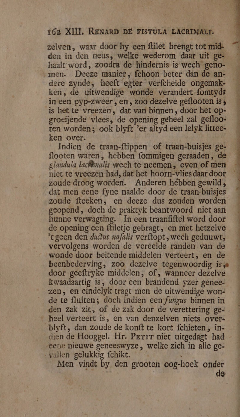 zelven, waar door hy een ftilet brengt tot mid. den in den neus, welke wederom daar uit ge- haalt‘word, zoodra de hindernis is wech geno- men. Deeze manier, fchoon beter dan de an- dere zynde, heeft egter verfcheide ongemak- ken, de uitwendige wonde verandert fomtyds in een pyp-zweer , en , zoo dezelve geflooten is ; is hette vreezen, dat van binnen , door het op- groeijende vlees, de opening geheel zal gefloo- ten worden; ook blyft ’er altyd een lelyk littee- ken over. | Indien de traan-ftippen of traan-buisjes ge- flooten waren, hebben fommigen geraaden, de glandula lacf®nalis wech te neemen, even of men niet te vreezen had, dat het hoorn-vlies daar door zoude droog worden. Anderen hébben gewild , dat men eene fyne naalde door de traan-buisjes zoude fteeken, en deeze dus zouden worden geopend, doch de praktyk beantwoord niet aan hunne verwagting. In een traanfiftel word door de opening een ftiletje gebragt, en met hetzelve geen den duêlus nafalis verftopt ,wech geduuwt, vervolgens worden de veréelde randen van de wonde door beitende middelen verteert, en de beenbederving, zoo dezelve tegenwoordig is door geeftryke middelen, of , wanneer dezelve kwaadaartig is, door een brandend yzer genee- zen, en eindelyk tragt men de uitwendige won- de te fluiten; doch indien een fungus binnen in heel verteert is, en van denzelven niets over. blyft, dan zoude de konft te kort fchieten, in- eene nieuwe geneeswyze, welke zich in alle ge- ‚vallen gelukkig fchikt. k Men vindt by den grooten oog-hoek onder ij de
