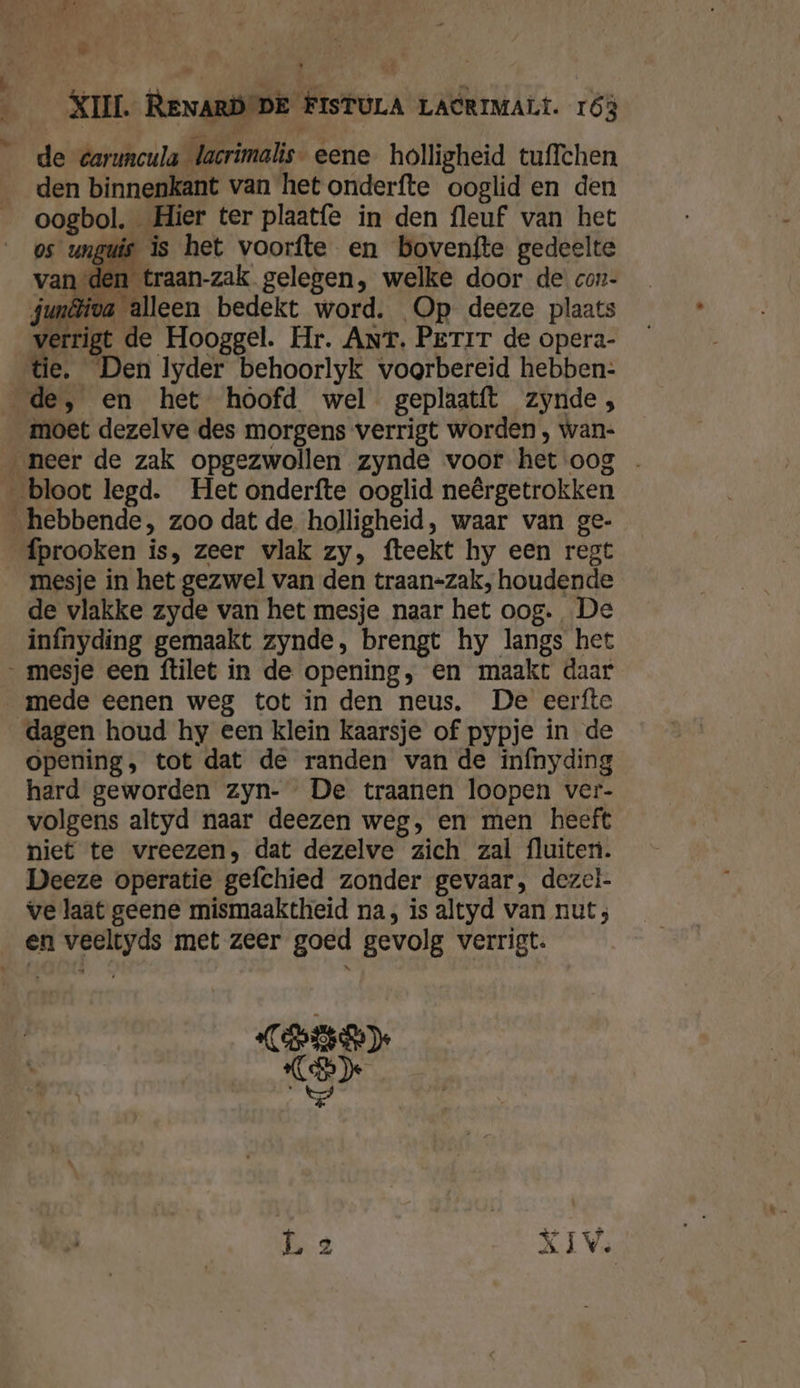 lk \ $ 1 A _ af an jp Jed, WENEN vile j ES, fe be 6 XIII. RENARD DE FISTULA LACRIMALL. 163 de éaruncula lacrimalis- eene holligheid tuffchen den binnenkant van het onderfte ooglid en den oogbol. Hier ter plaatfe in den fleuf van het os unguis is het voorfte en bovenfte gedeelte n traan-zak gelegen, welke door de con- van de: junêliva alleen bedekt word. Op deeze plaats verrigt de Hooggel. Hr. Ant. Perir de opera- tie. Den lyder behoorlyk voorbereid hebben: de, en het hoofd wel geplaatft zynde, moet dezelve des morgens verrigt worden , wan: neer de zak opgezwollen zynde voor het oog _ bloot legd. Het onderfte ooglid neêrgetrokken hebbende, zoo dat de. holligheid, waar van ge- fprooken is, zeer vlak zy, fteekt hy een regt mesje in het gezwel van den traan-zak, houdende de vlakke zyde van het mesje naar het oog. De infnyding gemaakt zynde, brengt hy langs het „mesje een ftilet in de opening, en maakt daar mede eenen weg tot in den neus, De eerfte dagen houd hy een klein kaarsje of pypje in de opening, tot dat de randen van de inínyding hard geworden zyn- De traanen loopen ver- volgens altyd naar deezen weg, en men heeft niet te vreezen, dat dezelve zich zal fluiten. Deeze operatie gefchied zonder gevaar, dezel- ve laat geene mismaaktheid na, is altyd van nut; en veeltyds met zeer goed gevolg verrigt. GEEN CB) úe