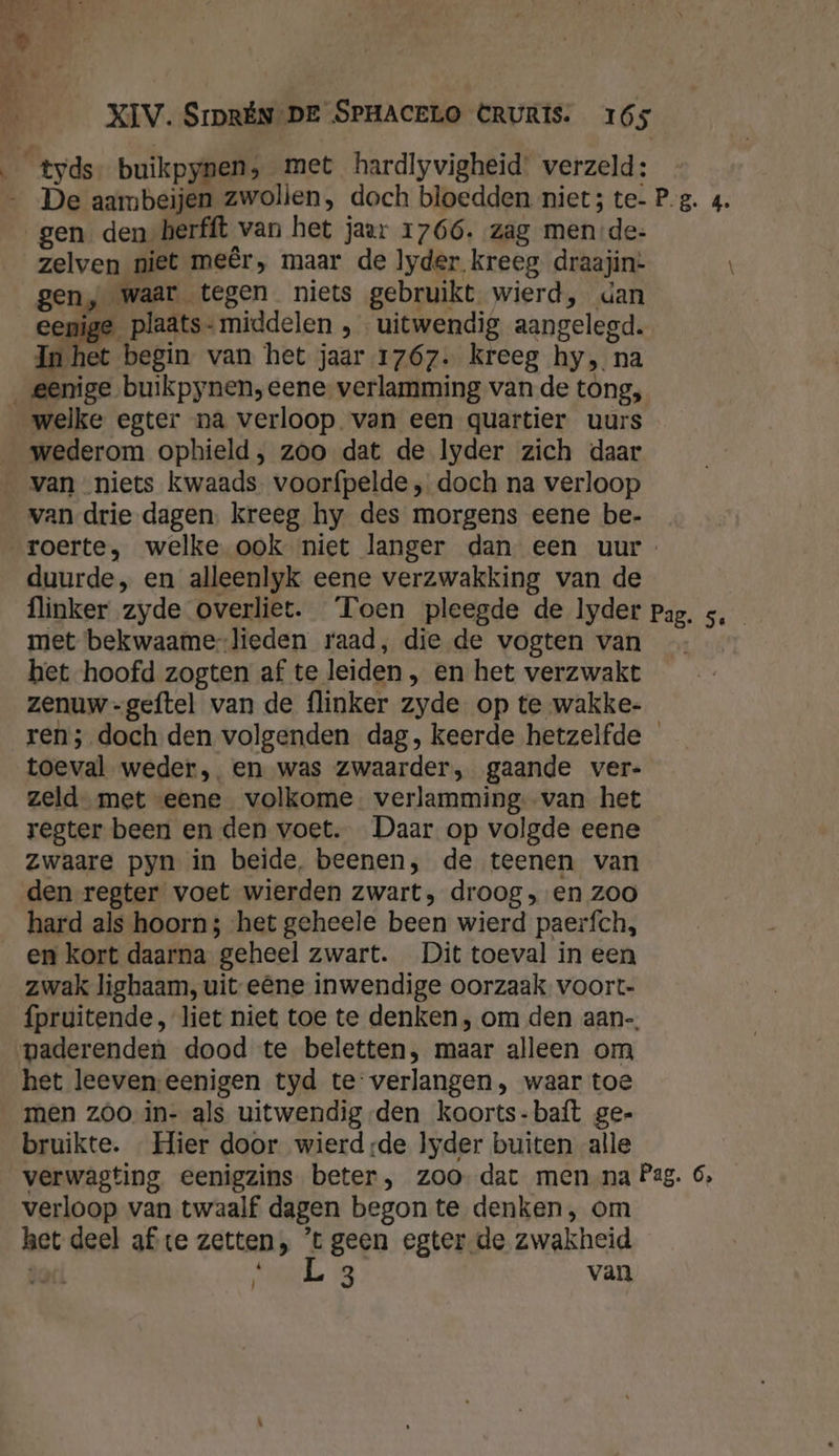 zelven niet meêr, maar de lyder kreeg draajin: gen, waar tegen niets gebruikt wierd, dan ee In E ige plaats- middelen , uitwendig aangelegd. Bee betin van het jaar 1767. kreeg hy, na welke egter na verloop van een quartier uurs wederom ophield , zoo dat de lyder zich daar van niets kwaads voorfpelde , doch na verloop van drie dagen, kreeg hy des morgens eene be- duurde, en alleenlyk eene verzwakking van de met bekwaame-lieden raad, die.de vogten van het hoofd zogten af te leiden , en het verzwakt zenuw -geftel van de flinker zyde op te wakke- toeval weder ,. en was zwaarder, gaande ver- zeld- met «eene volkome verlamming van het regter been en den voet. Daar op volgde eene zwaare pyn in beide, beenen, de teenen van den regter voet wierden zwart, droog, en zoo hard als hoorn; ‘het geheele been wierd paerfch, en kort daarna geheel zwart. Dit toeval in een zwak lighaam, uit eêne inwendige oorzaak. voort- vaderenden dood te beletten, maar alleen om het leevenseenigen tyd te verlangen, waar toe men z00 in- als uitwendig-den koorts-baft ge- bruikte. Hier door wierd de lyder buiten alle \ \ 5 Je verloop van twaalf dagen begon te denken, om het deel afte zetten, ’t geen egter de zwakheid dari Shade 93 van |