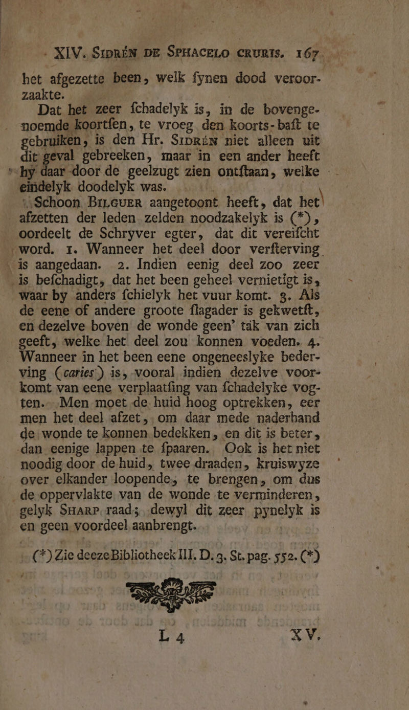 _- het afgezette been, welk fynen dood veroor- zaakte. | | Dat het zeer fchadelyk is, in de bovenge- noemde koortfen, te vroeg den koorts- baft te gebruiken, is den Hr. Srprén niet alleen uit dit: geval gebreeken, maar in een ander heeft v&lt;hy daar door de geelzugt zien ontftaan, welke - eindelyk. doodelyk was. ‚‚„Schoon BrLGver aangetoont heeft, dat het) afzetten der leden. zelden noodzakelyk is (*) , oordeelt de Schryver egter, dat dit vereifcht ‚word. rt. Wanneer het deel door verfterving. is aangedaan. 2. Indien eenig deel zoo zeer ‚is befchadigt, dat het been geheel vernietigt is, waar by anders fchielyk het vuur komt. 3, Als de eene of andere groote flagader is gekwetft, en dezelve boven de wonde geen’ tak van zich geeft, welke het deel zou konnen voeden. 4. _ Wanneer in het been eene ongeneeslyke beder- ving (caries’) is,-vooral indien dezelve voor- komt van eene verplaatfing van fchadelyke vog- ten. Men moet de. huid hoog optrekken, eer men het deel afzet, om daar mede naderhand de: wonde te konnen bedekken , en dit is beters dan eenige lappen te fpaaren. Ook is het niet noodig door de-huid, twee draaden, Kruiswyze over elkander loopende, te brengen, om dus de oppervlakte van de wonde te verminderen, gelyk SrarP. raads; dewyl dit zeer pynelyk is en geen. voordeel aanbrengt. En | G*) Zie deeze Bibliotheek HI D. 3. St, pag. 552. 5) / XV,