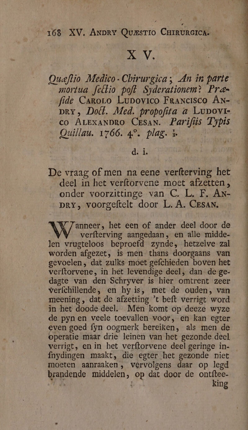 X V. mortua feétio poft Syderationem? Pras= fide Caroro Lupovico Francisco AN- DRY, Dot. Med. propofita a Lupovr- CO ALEXANDRO CESAN. Parifiis Typis … Ouillau. 1766. 4°. plag. &amp; | di is De vraag of men na eene verfterving het deel in het verftorvene moet afzetten, onder voorzittinge van C. L. F. An- DRY, voorgeftelt door L.A. CESAN. ANS het een of ander deel door de | verfterving aangedaan, en alle midde- len vrugteloos beproefd zynde, hetzelve zal worden afgezet, is men thans doorgaans van gevoelen, dat zulks moet gefchieden boven het verftorvene, in het levendige deel, dan de ge- dagte van den Schryver is hier omtrent zeer verfchillende, en hy is, met de ouden, van meening , dat de afzetting ’t beft verrigt word in het doode deel. Men komt op deeze wyze de pynen veele toevallen voor, en kan egter even goed fyn oogmerk bereiken, als men de operatie maar drie leinen van het gezonde deel verrigt, en in het verftorvene deel geringe in- Ínydingen maakt, die egter het gezonde niet moeten aanraaken, vervolgens daar op legd brandende middelen, op dat door de ontftee- LD king ee enden Eede