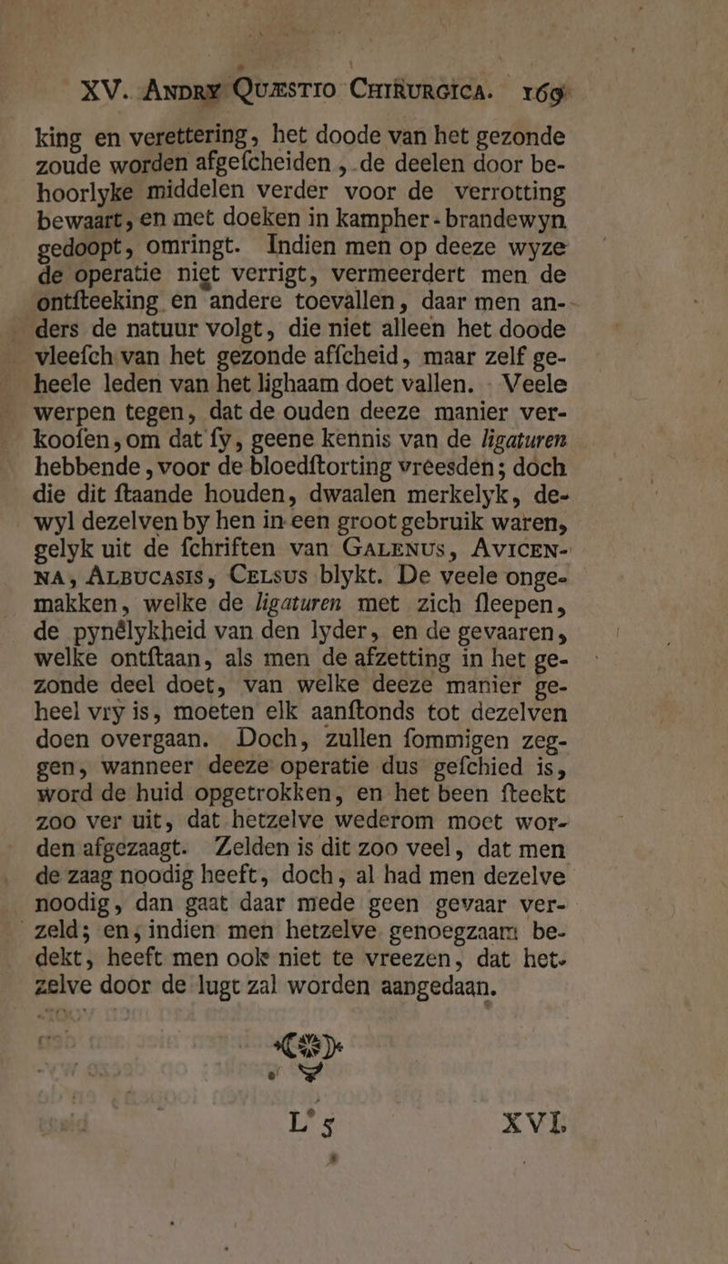 king en verettering, het doode van het gezonde zoude worden afgefcheiden ‚de deelen door be- hoorlyke middelen verder woor de verrotting bewaart, en met doeken in kampher « brandewyn gedoopt, omringt. Indien men op deeze wyze de operatie niet verrigt, vermeerdert men de ontfteeking en andere toevallen, daar men an-- ‚ders de natuur volgt, die niet alleen het doode vleefch. van het gezonde affcheid, maar zelf ge- heele leden van het lighaam doet vallen. - Veele werpen tegen, dat de ouden deeze manier ver- koofen ‚om dat fy, geene kennis van de ligaturen hebbende , voor de bloedftorting vreesden; doch die dit ftaande houden, dwaalen merkelyk, de= wyl dezelven by hen in een groot gebruik waren, gelyk uit de fchriften van GALENUS, AvIcEN- NA, ÂrBucasis, CeLsus blykt. De veele ongee _ makken, welke de ligaturen met zich fleepen, de pynêlykheid van den lyder, en de gevaaren, welke ontftaan, als men de afzetting in het ge- zonde deel doet, van welke deeze manier ge- heel vry is, moeten elk aanftonds tot dezelven doen overgaan. Doch, zullen fommigen zeg- gen, wanneer deeze operatie dus gefchied is, word de huid opgetrokken, en het been fteekt zoo ver uit, dat hetzelve wederom moet wor- den afgezaagt. Zelden is dit zoo veel, dat men de zaag noodig heeft, doch, al had men dezelve noodig, dan gaat daar mede geen gevaar ver- zeld; en; indien men hetzelve. genoegzaam be- dekt, heeft men ook niet te vreezen, dat het. er AVA ae De e hd L's XVL