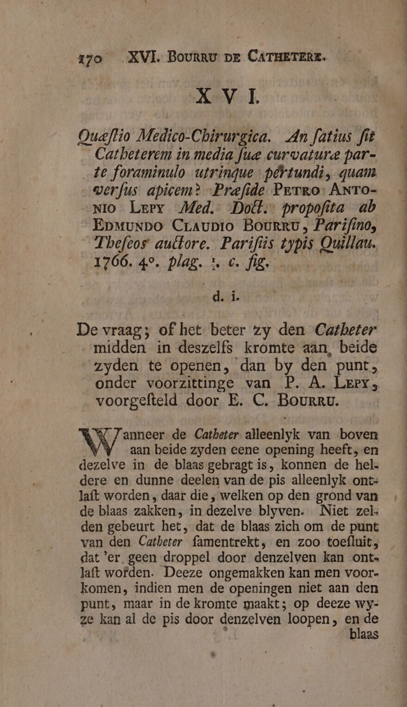 XVI. Oueftio Medico-Chirurgica. An fatius fit Catheterem in media fue curvature par- te foraminulo utringue pêrtundi, quam werfus apicem? -Prefide Perro: ANTo- NiO Leery Med. Dott:: propofita ab Epmunpo Craupro BoOuRRv, Parifino, Theftos auttore. Parifiis typis Ouillau. 1766. 49. pPlag. tc fz ap De vraag; of het beter zy den Catheter „midden in deszelfs kromte aan, beide zyden te openen, dan by den punt, onder voorzittinge van P. A. Leery; voorgefteld door E. C. Bourru. Nemen de Catheter alleenlyk van boven aan beide zyden eene opening heeft, en dezelve in de blaas gebragt is, konnen de hel. dere en dunne deelen van de pis alleenlyk onts laft worden , daar die , welken op den grond van de blaas zakken, in dezelve blyven. Niet zel den gebeurt het, dat de blaas zich om de punt van den Catheter famentrekt, en zoo toefluit; dat 'er_ geen droppel door denzelven kan ont. laft wofden. Deeze ongemakken kan men voor- komen, indien men de openingen niet aan den punt, maar in de kromte maakt; op deeze wy- ze kan al de pis door denzelven loopen, en de aas kid