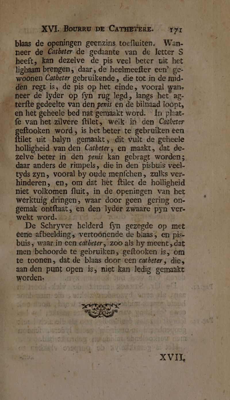 Gig / Ì XVI. Bourru pr Caraeresr. ry: blaas de openingen geenzins toefluiten. Wan. neer de Catheter de gedaante van de letter S heeft, kan dezelve de pis veel beter uit het lighaam brengen, daar, de heelmeefter een’ ge- woonen Catheter gebruikende, die tot in de mid- „den regt is, de pis op het einde, vooral wan- neer de Iyder op fyn rug legd, langs het ag- _ _terfte gedeelte van den penis en de bilnaad loopt, _en het geheele bed nat gemaakt word. In plzat- fe van het zilvere ftilet, welk: in den Cutbeter _geftooken word; is het beter te gebruiken een ftilet «uit balyn ‚gemaakt „dit. vult de geheele holligheid van den. Catheter, en maakt, dat de- zelve beter in den penis kan gebragt worden; daar anders de rimpels, die in den pisbuis veel tyds zyn, vooral by oude menfchen , zulks ver- hinderen, en, om dat het ftilet de holligheid niet volkomen fluit, in de openingen van het werktuig dringen, waar door geen gering on- gemak ontftaat, en den lyder zwaare pyn ver- wekt word. … RA RODD NE | De Schryver helderd fyn gezegde op met eene afbeelding ; vertoönende de blaas , en pis- buis; waarin eenvcatbeter „zoo als hy meent „dat men ‘behoorde te gebruiken, geftooken is; om te toonen, dat de blaas door een catheter; die, aan den punt open is, niet kan ledig gemaakt worden, 1 XVIL