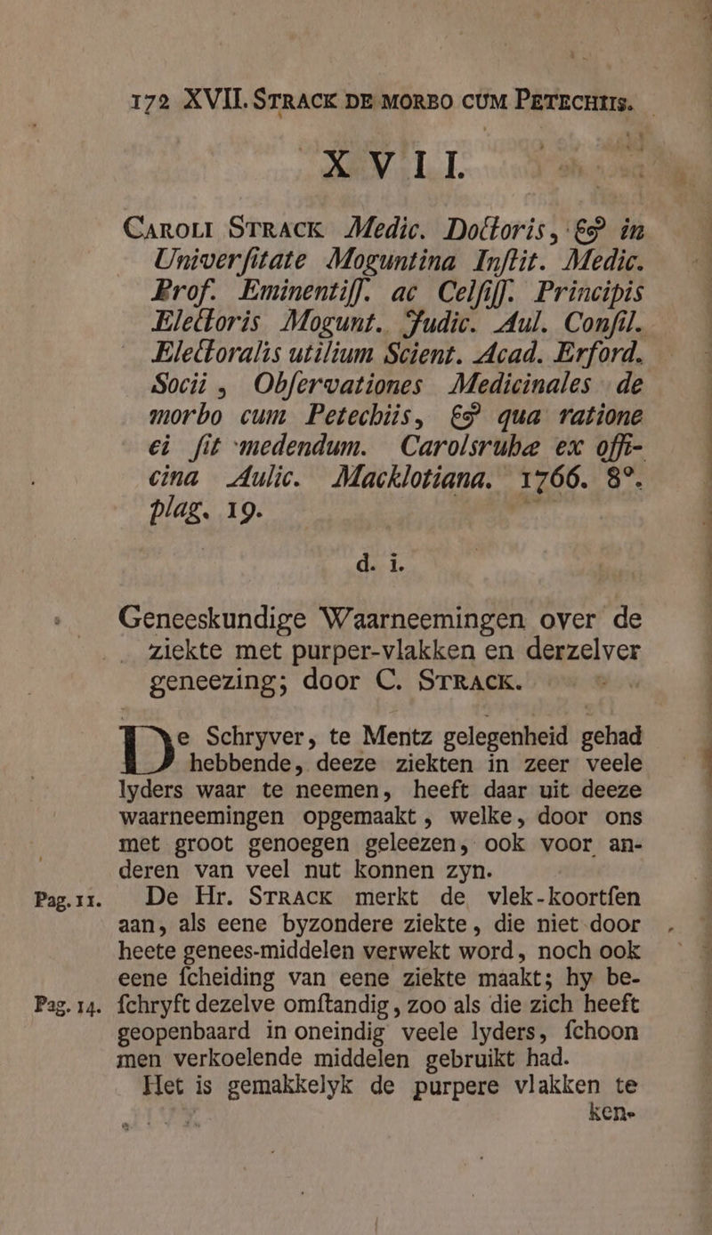 Pag. 14. te Nol LL Carorr STRACK Medic. Dottoris, &gt; in Univerfitate Moguntina Inftit. Medic. Prof. Eminentif]. ac Celfif]. Principis Eleltoralis utilium Scient. Acad. Erford. Socii „ Obferwationes Medicinales de morbo cum Petechtis, €” qua ratione cina Aulic. Macklotiana. 1766. 8°. plag. 19. AN | d. i. Geneeskundige Waarneemingen over de ziekte met purper-vlakken en derzelver geneezing; door C. STRACK. e Schryver, te Mentz gelegenheid gehad hebbende, deeze ziekten in zeer veele Iyders waar te neemen, heeft daar uit deeze waarneemingen opgemaakt, welke, door ons met groot genoegen geleezen, ook voor an- deren van veel nut konnen zyn. De Hr. SrRrACK merkt de vlek-koortfen aan, als eene byzondere ziekte, die niet door heete genees-middelen verwekt word, noch ook eene fcheiding van eene ziekte maakt; hy be- fchryft dezelve omftandig , zoo als die zich heeft geopenbaard in oneindig veele lyders, fchoon men verkoelende middelen gebruikt had. Het is gemakkelyk de purpere vlakken te zie: kene - kie reid er nn a nd an.