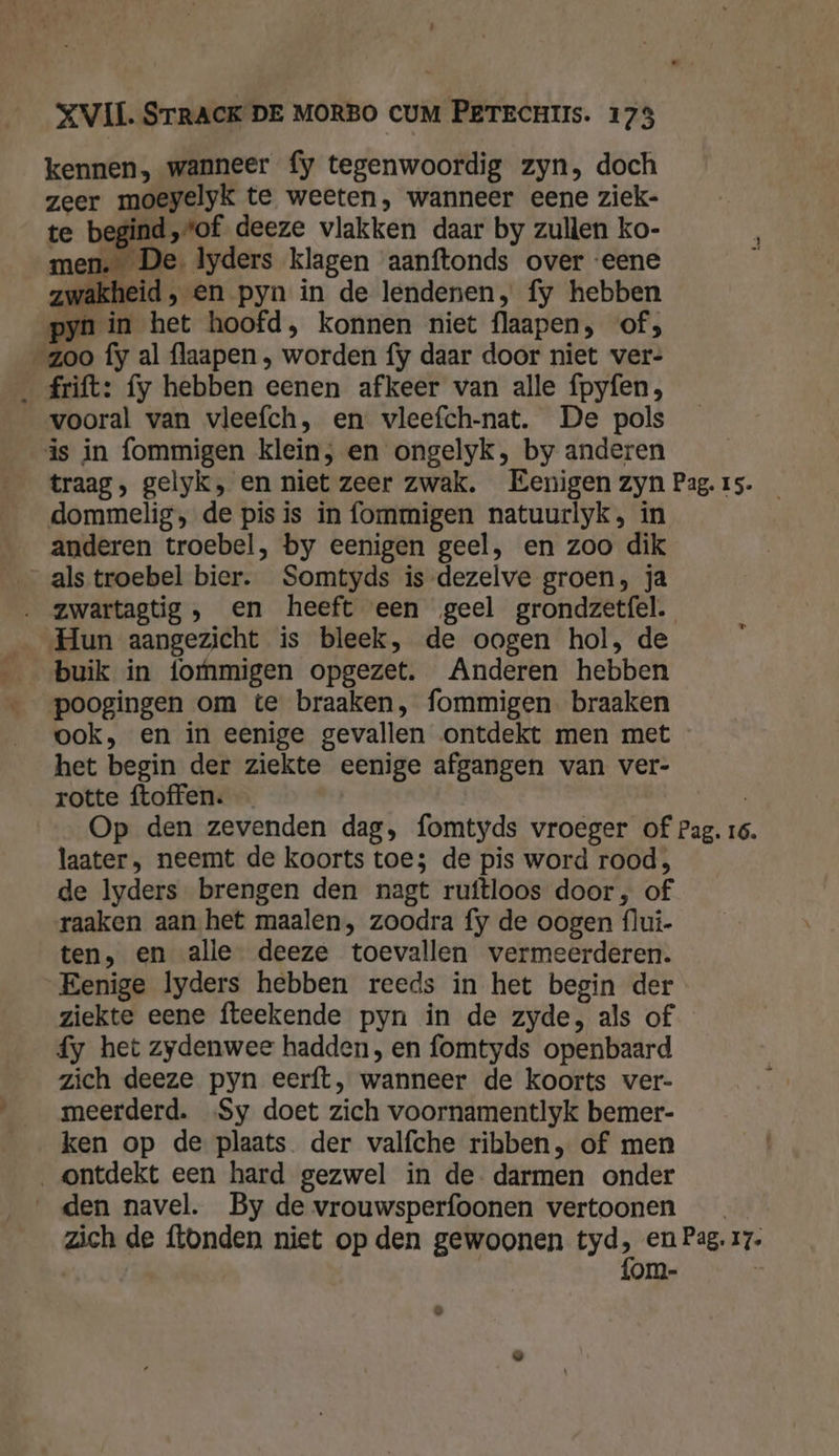 kennen, wanneer fy tegenwoordig zyn, doch zeer moeyelyk te weeten, wanneer eene ziek- te begind „tof deeze vlakken daar by zullen ko- men. De. lyders klagen aanftonds over ‘eene zwakheid, en pyn in de lendenen, fy hebben pyn in het hoofd, konnen niet flaapen, of; zoo fy al flaapen , worden fy daar door niet ver- _ rift: fy hebben eenen afkeer van alle fpyfen, vooral van vleefch, en vleefch-nat. De pols is in fommigen klein, en ongelyk, by anderen traag, gelyk, en niet zeer zwak. Eenigen zyn Pag.is. _ dommelig, de pis is in fommigen natuurlyk, in anderen troebel, by eenigen geel, en zoo dik _alstroebel bier. Somtyds is-dezelve groen, ja ‚ zwartagtig, en heeft een geel grondzetfel. Hun aangezicht is bleek, de oogen hol, de buik in foMmmigen opgezet. Anderen hebben poogingen om te braaken, fommigen. braaken ook, en in eenige gevallen ontdekt men met het begin der ziekte eenige afgangen van ver- rotte ftoffen. | Op den zevenden dag, fomtyds vroeger of Pag. 16. laater, neemt de koorts toe; de pis word rood, de lyders brengen den nagt ruftloos door, of raaken aan het maalen, zoodra fy de oogen flui- ten, en alle deeze toevallen vermeerderen. Eenige lyders hebben reeds in het begin der ziekte eene fteekende pyn in de zyde, als of fy het zydenwee hadden, en fomtyds openbaard zich deeze pyn eerft, wanneer de koorts ver- meerderd. Sy doet zich voornamentlyk bemer- ken op de plaats der valfche ribben, of men ontdekt een hard gezwel in de. darmen onder __den navel. By de vrouwsperfoonen vertoonen zich de ftonden niet op den gewoonen yd, en Pag. 17. om- Ad