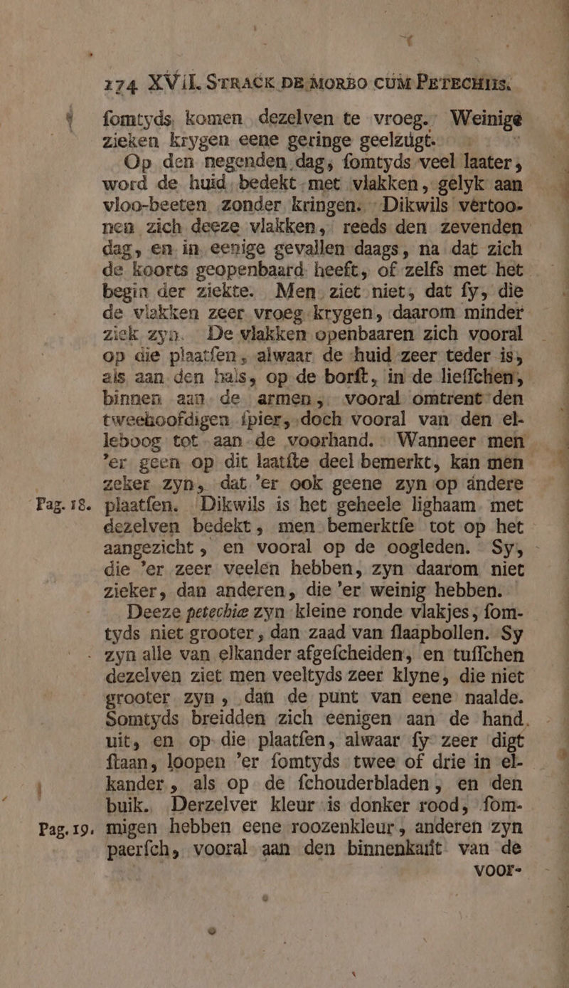 fomtyds, komen dezelven te vroeg.” Weinige zieken krygen eene geringe geelzúgt. s Op den negenden dag; fomtyds veel laater ; word de huid, bedekt-met vlakken , gelyk aan vloo-beeten zonder kringen. Dikwils vêrtoo- dag, en in, eenige gevallen daags, na dat zich begin der ziekte. Men ziet niet, dat fy, die de vlakken zeer vroeg krygen, daarom minder ziek zyn. De vlakken openbaaren zich vooral op die plaatfen , alwaar de ‘huid zeer teder is; binnen aan de armen; vooral omtrent den tweekboofdigen ipier,,‚doch vooral van den el- zeker zyn, dat 'er ook geene zyn op ándere dezelven bedekt, men bemerktfe tot op het die ‘er zeer veelen hebben, zyn daarom niet zieker, dan anderen, die 'er weinig hebben. Deeze petechie zyn kleine ronde vlakjes ; fom- tyds niet grooter ‚ dan zaad van flaapbollen. Sy Pag. 19. dezelven ziet men veeltyds zeer klyne, die niet grooter zyn ‚ dan de punt van eene naalde. uit, en op-die plaatfen, alwaar {y- zeer ‘digt ftaan, loopen ’er fomtyds twee of drie in el- kander. , als op de fchouderbladen , en den buik. Derzelver kleur is donker rood, fom- migen hebben eene roozenkleur, anderen zyn paerfch, vooral aan den binnenkait van de voor-