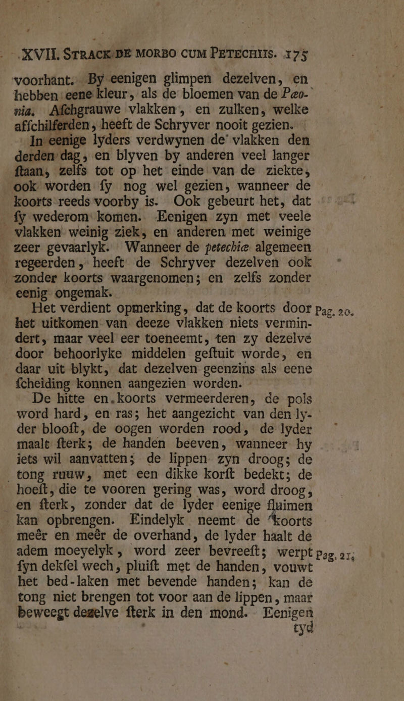 voorhant,- By eenigen glimpen dezelven, en _ hebben:eene kleur, als de bloemen van de Peo- nia, Afchgrauwe vlakken, en zulken, welke affchilferden , heeft de Schryver nooit gezien. In-eenige lyders verdwynen de’ vlakken den derden dag, en blyven by anderen veel langer ftaans zelfs tot op het einde van de ziekte; ook worden fy nog wel gezien, wanneer de koorts reeds voorby is. Ook gebeurt het, dat fy wederom: komen. Eenigen zyn met veele vlakken weinig ziek, en anderen met weinige zeer gevaarlyk. Wanneer de petechie. algemeen _ regeerden, heeft. de Schryver dezelven ook „zonder koorts waargenomen; en zelfs zonder eenig ongemak. | | Het verdient opmerking, dat de koorts door pag, vo, het uitkomen van deeze vlakken niets vermin- dert, maar veel eer toeneemt, ten zy dezelve door behoorlyke middelen geftuit worde, en daar uit blykt, dat dezelven geenzins als eene fcheiding konnen aangezien worden. - De hitte en.koorts vermeerderen, de pols word hard, en ras; het aangezicht van den ly- der blooft, de oogen worden rood, de Iyder maalt fterk;s de handen beeven, wanneer hy jets wil aanvatten; de lippen zyn droog; de tong ruuw, met een dikke korft bedekt; de hoeft, die te vooren gering was, word droog, _en fterk, zonder dat de lyder eenige ptn kan opbrengen. Eindelyk neemt de “koorts meêr en meêr de overhand, de Iyder haalt de adem moeyelyk , word zeer bevreeft; werpt pag, 21, fyn dekfel wech, pluift met de handen, vouwt het bed-laken met bevende handen; kan de tong niet brengen tot voor aan de lippen , maar beweegt dezelve fterk in den mond. Eenigen tyd