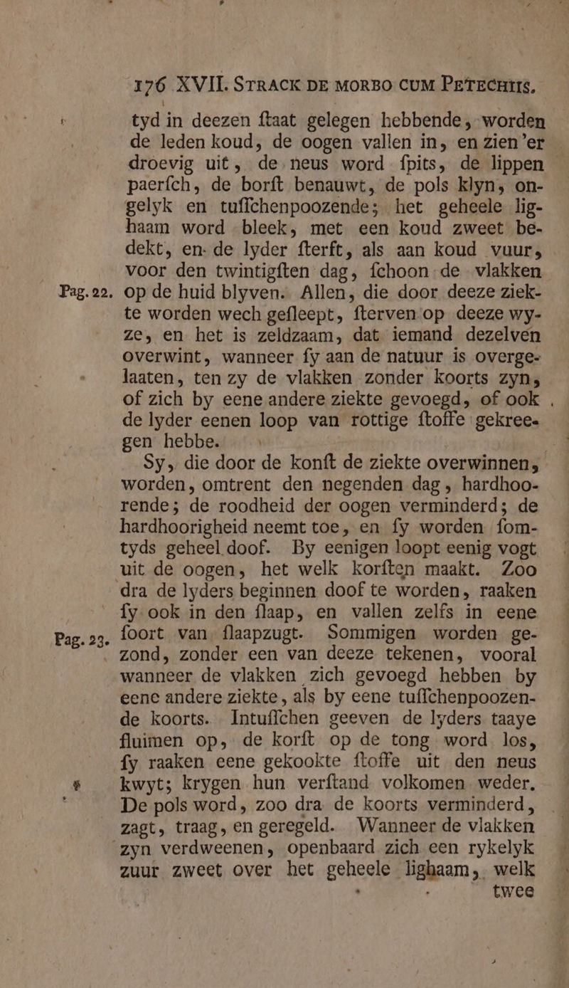 tyd in deezen ftaat gelegen hebbende, worden droevig uit, de neus word fpits, de lippen paerfch, de borft benauwt, de pols klyn; on- gelyk en tuffchenpoozende; het geheele lig- haam word bleek, met een koud zweet be- dekt, en- de Iyder fterft, als aan koud vuur, voor den twintigften dag, fchoon de vlakken te worden wech gefleept, ftervenop deeze wy- Ze, en het is zeldzaam, dat iemand dezelven overwint, wanneer fy aan de natuur is overge= laaten, ten zy de vlakken zonder koorts zyns de lyder eenen loop van rottige ftoffe gekree. gen hebbe. _ worden, omtrent den negenden dag ‚ hardhoo- rende; de roodheid der oogen verminderd; de hardhoorigheid neemt toe, en fy worden fom- tyds geheel doof. By eenigen loopt eenig vogt uit de oogen, het welk korften maakt. Zoo dra de lyders beginnen doof te worden, raaken Pag. 23. foort van, flaapzugt. Sommigen worden ge- zond, zonder een van deeze tekenen, vooral wanneer de vlakken zich gevoegd hebben by eene andere ziekte, als by eene tuffchenpoozen- de koorts. Intuflchen geeven de lyders taaye fluimen op», de korft op de tong word los, fy raaken eene gekookte ftoffe uit den neus kwyt; krygen hun verftand volkomen weder, De pols word, zoo dra de koorts verminderd, zagt, traag, en geregeld. Wanneer de vlakken zuur zweet over het geheele lighaam,. welk twee \