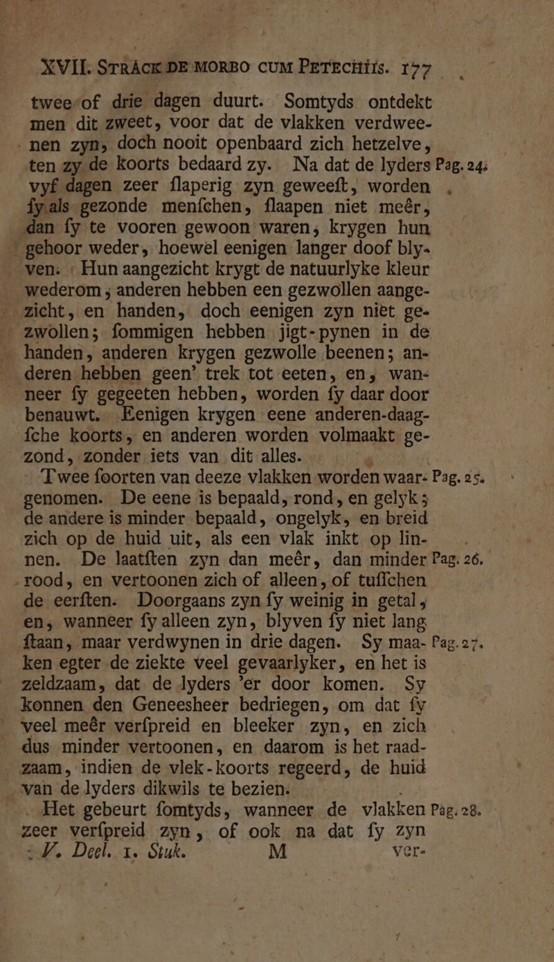 tweesof drie dagen duurt. Somtyds ontdekt men dit zweet, voor dat de vlakken verdwee- ‚nen zyn, doch nooit openbaard zich hetzelve;, ten zy de koorts bedaard zy. Na dat de lyders Pag. 24: vyf dagen zeer flaperig zyn geweeft, worden „ fy.als gezonde menfchen, flaapen niet meêr, __dan fy te vooren gewoon waren; krygen hun ‚gehoor weder, hoewel eenigen langer doof bly. ven: « Hun aangezicht krygt de natuurlyke kleur wederom ; anderen hebben een gezwollen aange- zicht, en handen, doch eenigen zyn niët ge. zwollen; fommigen hebben jigt-pynen in de ‚handen, anderen krygen gezwolle beenen; an- deren hebben geen’ trek tot eeten, en, wan: neer fy gegeeten hebben, worden fy daar door benauwt. „Eenigen krygen eene anderen-daag- fche koorts, en anderen worden volmaakt ge- zond, zonder iets van dit alles. n | “Twee foorten van deeze vlakken worden waar: Pag. 25. genomen. De eene is bepaald, rond, en gelyk 5 de andere is minder bepaald, ongelyk, en breid zich op de huid uit, als een vlak inkt op lin- nen. De laatften zyn dan meêr, dan minder Pag; 26. „rood, en vertoonen zich of alleen, of tuffchen de eerften. Doorgaans zyn fy weinig in getal ; en, wanneer fy alleen zyn, blyven fy niet lang ftaan, maar verdwynen in drie dagen. Sy maa- Pag.27. ken egter de ziekte veel gevaarlyker, en het is zeldzaam, dat de lyders ‘er door komen. Sy konnen den Geneesheer bedriegen, om dat fy veel meêr verfpreid en bleeker zyn, en zich dus minder vertoonen, en daarom is het raad- ‚zaam, indien de vlek-koorts regeerd, de huid van de lyders dikwils te bezien. „Het gebeurt fomtyds, wanneer de vlakken Pag. 28. zeer verfpreid zyn, of ook na dat fy zyn