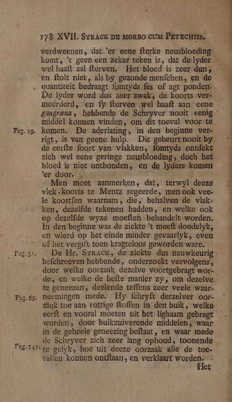 # 578 XVII. Srrack pr Morso cuM Perachtis. verdweenen, dat.’er eene fterke neusbloeding en ftolt niet, als by gezonde menfchen, en de De lyder word dus zeer zwak; de koorts ver- meerderd, en fy fterven’ wel haaft aan. eene iiddel konnen vinden, om dit toeval voor te komen. De aderlating, in den beginne ver- de eerfte foort van vlakken, fomtyds ontdekt zich wel eene geringe neusbloeding; doch het bloed is niet ontbonden, en de lyders komen er door. | | Men moet aanmerken, dat, terwyl deeze vlek-koorts te Mentz regeerde, men ook vee- le koortfen waarnam, die, behalven de vlak- ken, dezelfde tekenen hadden, en welke ook In den beginne was de ziekte *t meeft doodelyk, en wierd op het einde minder gevaarlyk, even of het vergift toen kragteloos geworden ware. befchreeven hebbende, onderzoekt vervolgens, door welke oorzaak dezelve voortgebragt wor- te geneezen; deelende teffens zeer veele waar- neemingen mede. Hy fchryft derzelver oor- zaak toe aan rottige ftoffen in den buik, welke eerft en vooral moeten uit het lighaam gebragt rd in de geheele geneezing beftaat, en waar mede vallen konnen ontftaan, en verklaart worden. | Het