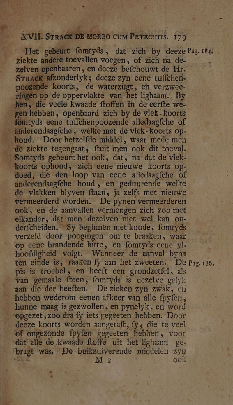 Het gebeurt fomtyds, dat zich by deeze Pag. 1843 ziekte andere toevallen voegen, of zich na de- à zelven openbaaren , en deeze befchouwt de Hr. | AE denk deeze zyn eene tuffcheri- poozende koorts, de waterzugt, en verzwee- ringen op de oppervlakte van het lighaam.. By hen, die veele kwaade ftoffen in de eerfte we- gen hebben, openbaard zich by de vlek. koorts {omtyds eene tuffchenpoozende alledaagfche of __Anderendaagfche , welke met de vlek- koorts op- __ houd. Door hetzelfde middel, waar mede men _ de ziekte tegengaat, ftuit men ook dit toeval. _Somtyds gebeurt het ook, dat, na dat de vlek- ‘koorts ophotid, zich eene nieuwe koorts op- doed, die den loop van eene alledaagfche of anderendaagfche houd ,'en geduurende welke de vlakken blyven ftaan, ja zelfs met nieuwe vermeerderd worden. De pynen vermeerderen ook, en de aanvallen vermengen zich zoo met elkander, dat men ‘dezelven niet wel kan on- derfcheiden. Sy beginnen met koude, fomtyds verzeld doof poogingen om te braaken, waar op eene brandende hitte, en fomtyds eene yl- hoofdigheid volgt. Wanneer de aanval byna ten einde is, raaken fy aan het zweeten. De Pag. 126. pis is troebel, en heeft een grondzetfel, als van gemaale fteen, fomtyds is dezelve gelsk aan die der beeften. De zieken zyn zwak, ch hebben wederom eenen afkeer van alle fpyfen ; hunne maag is gezwollen, en pynelyk, en word _ ‘Opgezet ‚zoo dra fy iets gegeeten hebben. Door _< deeze koorts worden aangeraft; fy; die te veel _ f@f ongezonde fpyfen gegeeten hebben, voor dat alle de kwaade ftoffe uit het lighaam ge- ‘bragt ‘was. De buikzuiverende middelen zyn els M 2 ; OOK