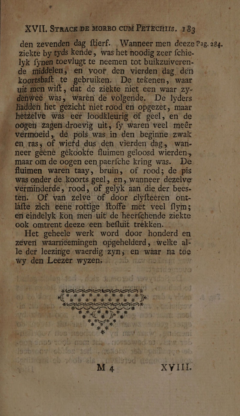 _r { E ziekte by tyds kende, was het noodig zeer fchie. lyk fynen toevlugt te neemen tot buikzuiveren- de middelen, en voor den vierden dag. den koortsbaft te gebruiken. De tekenen, waar + ARDEN « ., ran uit men wilt, dat de ziekte niet een waar zy- ah € was, waren de volgende. De Iyders hadden het gezicht niet rood eén opgezet, maar hêtzelve was eer loodkleurig of geel, en de en rasy of wiefd dus den vierden dag, wan- neer gêênê gêkookte fluimen geloosd wierden. maar om de oogen een paerfche kring was. De fluimen waren taay, bruin, of rood; de pis was onder de koorts geel, en, wanneer dezelve verminderde, rood, of gelyk aan die der bees- läfte zich eene rottige ftoffe' met veel flym; eri eindelyk kon men-uit' de ‘heerfchende ziekte ook omtrent deezeveen befluit trêkken. … Het geheele werk word door honderd en zever waarrieemingen opgehelderd, “welke al- le der leezinge waerdig-zyns-enwâar na toe „wy. den Leezer wyzen, …. >> “av nor