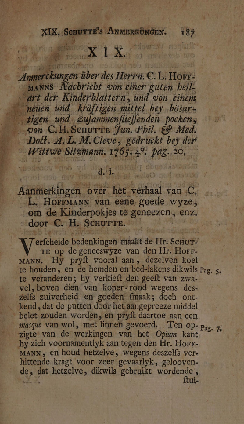 AR Úe ar ardin kh: La 17 de Er | | ek X Ï X | j ; | | ziet Bie GE toene e Ì _ _ n” we drf ome tes de ach itt) erste nnn Anmerckungen- über des Herr. C: L, Horr- SOMANNS Nachricht won einer guten beik- vart der Kinderblattern, únd von einem _méuen wnd, Rräfvigen mittel bey „bösur- _ \ gigen. und Zufanmenflieflenden pockens BE won C:H‚Senurte Jun. Phil. ES Med. ‚Doll. AL. M. Cleve y gedruckt bey der ___Wittwë Sitamann. 1765. 4°. Pag. 20, rn Aanitierkingen over het verhaal van C, … ___L. HOFFMANN van eene, goede wyzes „om de Kinderpokjes té geneezen; enz. ‘door C‚- He SCHUTTE.- Eh HEN NTI KAN LN à . 2 WE bedenkingen maakt de Hr: Schur- TE op de geneeswyze van den Hr. Horr- MANN. Hy pryft vooral aan , dezelven koel | te houden, en de hemden en bed-lakens dikwils Pag. s, te veranderen; hy verkieft den geeft van zwa- vel, boven dien van koper-rood wegens des- zelfs zuiverheid en goeden fmaak; dach ont- … kend ,dat de putten. door het aangepreeze middel _ belet zouden worden, en pryft daartoe aan een __masque van wol, met linnen gevoerd. Ten op- Pas. % zigte* van de werkingen van het Opium kant © © hy zich voornamentlyk aan tegen den Hr. Horr- MANN , en houd hetzelve, wegens deszelfs ver- hittende kragt voor zeer gevaarlyk, gelooven- de, dat hetzelve, dikwils gebruikt Werpers é ie % ui.