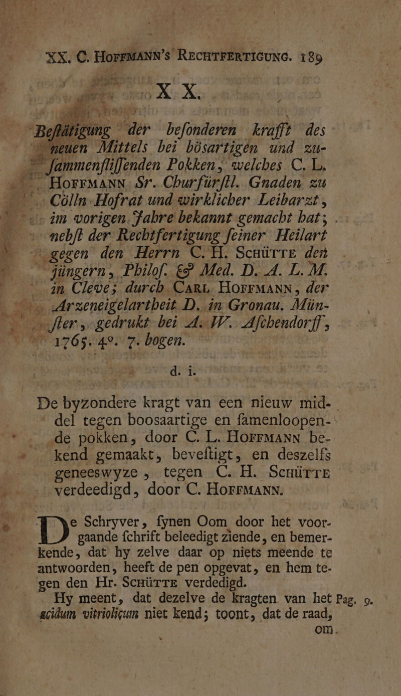 DN XX, C. HOFFMANN’s RecHTFERTIGUNG. 189 AREN! hef EN OO X X. 5 Ee. ad ME LE ' ‚ ng der befonderen kraft des E —g wig Miüttels bei bösartigen und zu- _ fammenflifenden Pokken, welches CL. …___ HoFFMANN. Sr. Churfürftl. Graden zu ___… Cölln-Hofrat und-wirklicher Leibarzt, Sv im worigen. Fabre bekannt gemacht bat; . ___» ebt der Rechtfertigung feiner Heilart 5 … gegen den Herrn C.H. Scnürrer den ____jüngern, Pbilof. €” Med. D. A. L. M. an Cleve; durch. CARL HOFFMANN, der on sArzeneigelartheit D. in Gronau. Mün- Beter, gedrukt bei AW. Afchendorff, DN 17 Osse p01v zr bogen. drin De byzondere kragt van een nieuw mid. del tegen boosaartige en famenloopen- * … _de pokken, door C. L. HOFFMANN be- » kend gemaakt, beveftigt, en deszelfs geneeswyze ‚ tegen C.H. Scnürrr ie verdeedigd, door C. HoFrMANN. ik DD: Schryver, fynen Oom door het voor- gaande fchrift beleedigt ziende , en bemer- kende, dat hy zelve daar op niets meende te antwoorden, heeft de pen opgevat, en hem te- gen den Hr. ScrürTE verdedigd. __… Hy meent, dat dezelve de kragten van het Pag. 5. acidum vitriolicum niet kend; toont, dat de raad, om. *