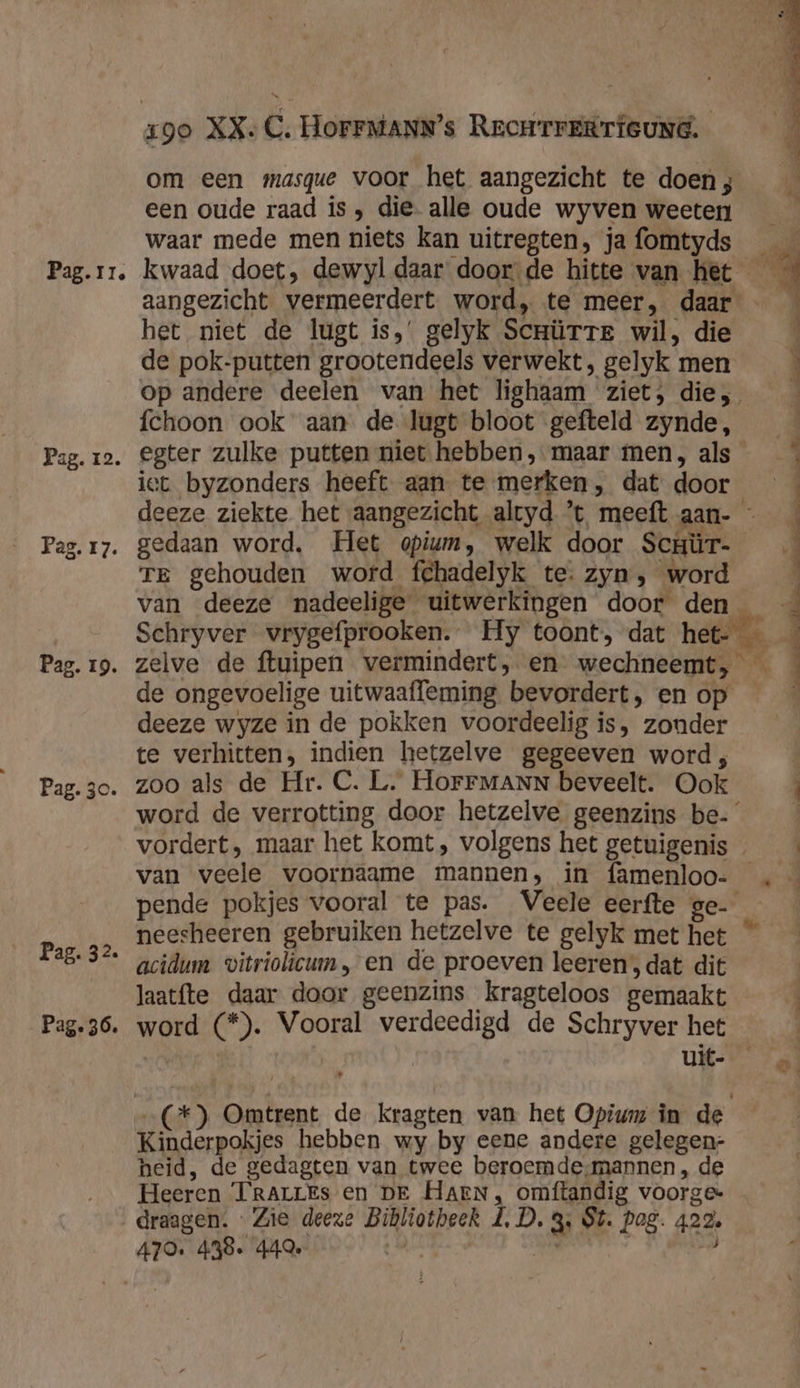 Pag. 12. Pag. 17. Pag. 3c. Pag. 32. Pag. 36. 1go XX. C, HoFFMANN’s RromrtrERrTieund. om een masque voor het aangezicht te doen ; een oude raad ís , die. alle oude wyven weeten waar mede men niets kan uitregten, ja fomtyds het niet de lugt is,’ gelyk ScrürTTE wil, die de pok-putten grootendeels verwekt, gelyk men fchoon ook aan de lugt bloot gefteld zynde, iet byzonders heeft aan. te merken, dat door gedaan word, Het opiun, welk door Scuür- TE gehouden word fehadelyk te. zyn, word Schryver vrygefprooken. Hy toont, dat het- de ongevoelige uitwaaffeming bevordert, en op deeze wyze in de pokken voordeelig is, zonder te verhitten, indien hetzelve gegeeven word, zoo als de Hr. C. L. HoFFMANN beveelt. Ook van veele voornaame mannen, in famenloo- neesheeren gebruiken hetzelve te gelyk met het acidum vitriolicum , en de proeven leeren, dat dit Jaatfte daar door geenzins kragteloos gemaakt word (*). Vooral verdeedigd de Schryver het uit- … Kinderpokjes hebben wy by eene andere gelegen: heid, de gedagten van twee beroemde,mannen, de Heeren TrarrEs en DE Haen, omftandig voorgek draagen. « Zie deeze Bibliotheek LD. 3, St. Pag. 422,