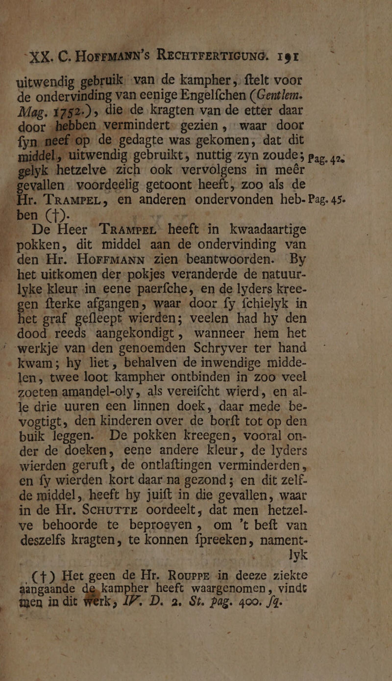 XX. C. HoFFMANN's RECHTFERTIGUNG. 19r de ondervinding van eenige Engelfchen (Gent lem. | 252), diesde kragten van de etter daar „hebben vermindert- gezien , waar door fyn neef op de gedagte was gekomen, dat dit middel, uitwendig gebruikt, nuttig/zyn zoude; pag. 424 gelyk hetzelve zich ook vervolgens in meêr | Ben voordeelig getoont heeft, zoo als de ‚Hr. TRAMPEL, en anderen ondervonden heb. Pag, 45. _ De Heer TraAmrer heeft in kwaadaartige _ pokken, dit middel aan de ondervinding van _ den Hr. HorFFMANN zien beantwoorden. By _ het uitkomen der-pokjes veranderde de natuur- lyke kleur in eene paerfche, en de lyders kree- gen fterke afgangen, waar door fy fchielyk in het graf gefleept wierden; veelen had hy den dood reeds aangekondigt , wanneer hem het ‘werkje van den genoemden Schryver ter hand kwam; hy liet, behalven de inwendige midde- Jen, twee loot kampher ontbinden in zoo veel zoeten amandel-oly , als vereifcht wierd, en al- le drie uuren een linnen doek, daar mede be- vogtigt, den kinderen over de borft tot op den buik leggen. De pokken kreegen, vooral on- der de doeken, eene andere kleur, de lyders wierden geruft, de ontlaftingen verminderden, en fy wierden kort daar na gezond ; en dit zelf. de middel, heeft hy juift in die gevallen, waar _ in de Hr. Scnurre oordeelt, dat men hetzel. ‚ve behoorde te beproeven , om ’t beft van deszelfs kragten, te konnen fpreeken, nament- | lyk (+4) Het geen de Hr. Rovrrr in deeze ziekte aangaande kampher heeft waargenomen, vindt men in dit Werk; IP. D. a, St. pag. goo. fo. &amp;. ke