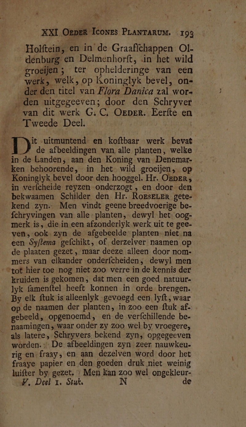 Hoilftein, en in de Graaffchappen Ol- _denburg en Delmenhorft, «in het wild groeijen ; ter ophelderinge van een werk, welk, op Koninglyk bevel, on- der den titel van Flora Danica zal wor- „den uitgegeeven; door den Schryver van dit werk G: C‚ OerpeEr. Eerfte en MeT weede: Deel. | _ TJ Nit uitmuntend en koftbaar werk. bevat | de afbeeldingen van, alle planten, welke _ in de banden; aan den Koning van Denemar- _ ken behoorende, in het wild groeijen, op Koninglyk bevel door den hooggel. Hr. OEDERrs _in verfcheide reyzen onderzogt , en door den bekwaamen Schilder den Hr. RoesELER gete- kend zyn. Men vindt geene breedvoerige be- _fchryvingen van alle- planten, dewyl het: oog- merk is, die in een afzonderlyk werk uit te gee- ven, ook. zyn de afgebeelde planten - niet na een Syflema gefchikt, of derzelver naamen op - de plaaten gezet , maar deeze alleen door nom- mers van elkander onderfcheiden, dewyl men _ “tot hier toe nog niet zoo verre in de kennis der kruiden is gekomen, dat men een goed natuur- lyk famenftel heeft konnen in orde brengen. By elk ftuk is alleenlyk gevoegd een. lyft, waar op de naamen der planten, in zoo een {tuk af. gebeeld, opgenoemd, en de verfchillende be- __paamingen, waar onder zy zoo wel by vroegere, _ als latere, Schryvers bekend zyn, opgegeeven worden. De afbeeldingen zyn zeer. nauwkeu- rig en fraay, en aan dezelven word door het fraaye papier enden goeden druk niet weinig luifter by gezet. : Men kan zoo wel ongekleur- V, Deel 1. Stuk. N de