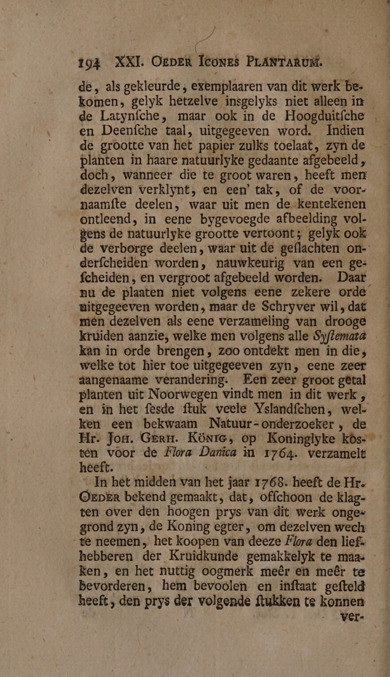/ É der 194 XXI. Oeper Icones PLANTARÚM. de, als gekleurde , exemplaaren van dit werk be- komen, gelyk hetzelve insgelyks niet alleen in en Deenfche taal, uitgegeeven word. Indien planten in haare natuurlyke gedaante afgebeeld , doch, wanneer die te groot waren, heeft men dezelven verklynt, en een’ tak, of de voor- naamfte deelen, waar uit men de kentekenen ontleend, in eene bygevoegde afbeelding vol- Bens de natuurlyke grootte vertoont; gelyk ook derfcheiden worden, nauwkeurig van een ge: fcheiden, en vergroot afgebeeld worden. Daar witgegeeven worden, maar de Schryver wil ‚dat men dezelven als eene verzameling van drooge kruiden aanzie, welke men volgens alle Syftemata kan in orde brengen , zoo ontdekt men in die; welke tot hier toe uitgegeeven zyn, eene zeer dangenaame verandering. Een zeer groot gêtal planten uit Noorwegen vindt men in dit werk , ken een bekwaam Natuur- onderzoeker , de heeft. | In hèt midden van het jaar 1768. heeft de Hr. Orper bekend gemaakt, dat, offchoon de klag- ten over den hoogen prys van dit werk ongek= grond zyn; de Koning egter , om dezelven wech te neemen, het koopen van deeze Flora-den lief: ken, en het nuttig oogmerk meêr en meêr te Bevorderen, hem bevoolen en inftaat gefteld heeft , den prys der volgende ftukken te konnen u