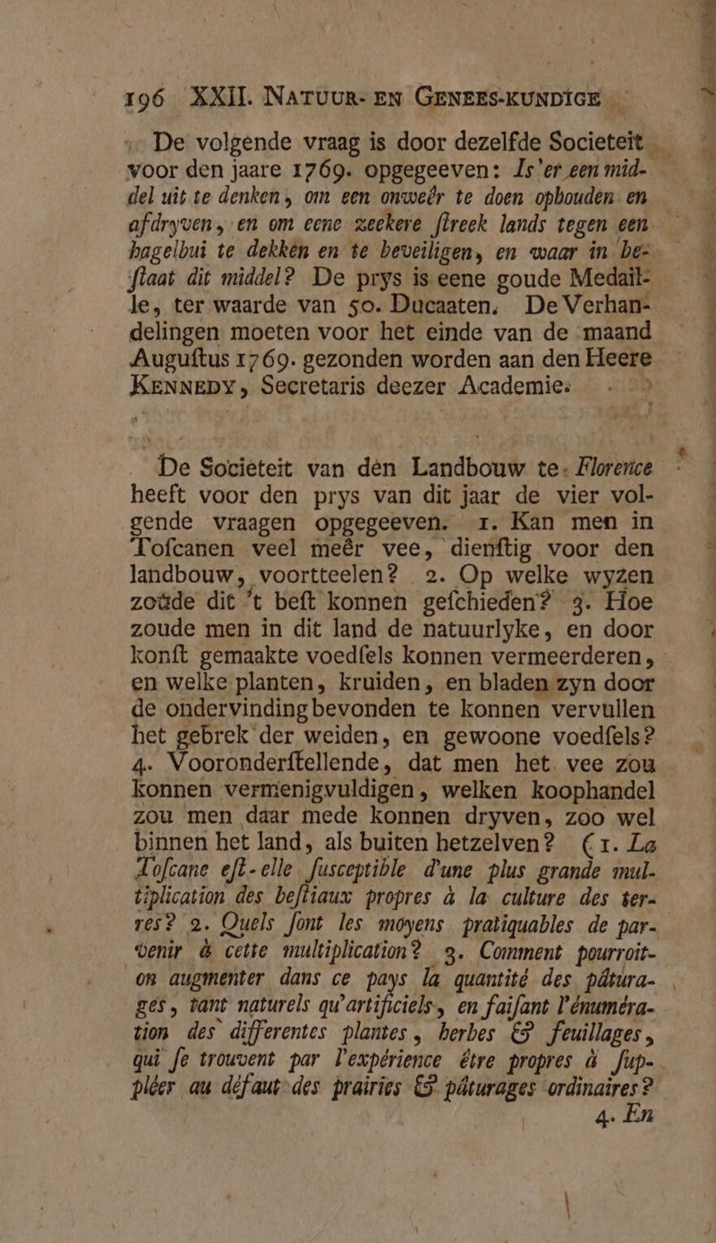 voor den jaare 1769. opgegeeven: Js'er een mid- del uit te denken, om een onweêr te doen opbouden- en le, ter waarde van 5o. Ducaaten. De Verhan- delingen moeten voor het einde van de maand KENNEDY, Secretaris deezer Academie: - &gt; _ De Societeit van den Landbouw te: Florerice heeft voor den prys van dit jaar de vier vol- gende vraagen opgegeeven. zr. Kan men in Tofcanen veel meêr vee, dienftig voor den landbouw, voortteelen? 2. Op welke wyzen zoüde dit ’t beft konnen gefchieden? 3. Hoe zoude men in dit land de natuurlyke, en door en welke planten, kruiden , en bladen zyn door de ondervinding bevonden te konnen vervullen het gebrek der weiden, en gewoone voedfels? 4. Vooronderftellende, dat men het. vee zou konnen vermenigvuldigen welken koophandel zou men daar mede konnen dryven, zoo wel binnen het land, als buiten hetzelven? (Cr. La Lofcane eft-elle fusceptible d'une plus grande mul- tiplication des beftiaux propres à la culture des ter- venir &amp; cette multiplication? 3. Comment pourroit- on augmenter dans ce pays la quantité des pâtúra- ges, tant naturels a arikel en faifant Vénuméra- tion des difFerentes plantes, herbes €} _feuillages , pléer au défaut des prairies CS pâturages ordinaires ? | 4. En er