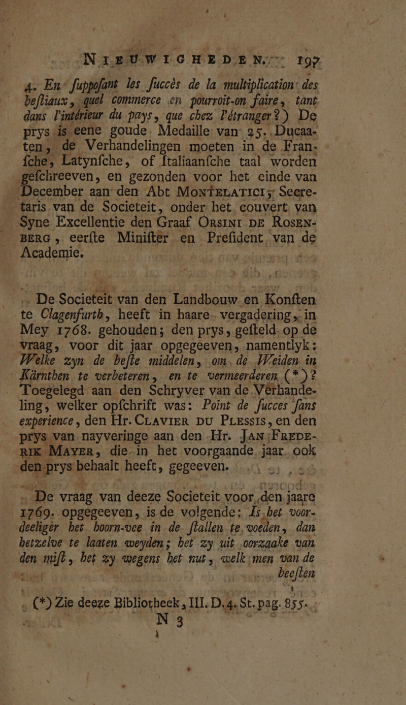 NIEUWIGHEDEN 19: a. En fappofant les fuccès de la multiplication: des Defliaus „quel commerce en pourroit-on faire, tant dans intérieur du pays, que chez Pétranger?) De prys is eene goude. Medaille van: 25, Ducaa- ten, de Verhandelingen moeten in de Fran: fches Latynfche, of Ítaliaanfche taal worden gefchreeven, en gezonden voor het einde van December aan den Abt MonteLATicIs Secre- taris van de Societeit, onder het, couvert. van Syne Excellentie den Graaf OrsiNr Dr RosEN- BERG , eerfte Minifter en Prefident, van de Academie. | Kodie id ‚De Societeit van den Landbouw. en Konften te Clagenfurtb, heeft in haare- vergadering „in __Mey 1768. gehouden; den prys, gefteld, op. de vraag, voor dit jaar opgegeeven, namentlyk ; Welke zyn de befte middelen, om, de. Weiden in „ Kärnthen te verbeteren, en te vermeerderen, (*)? Toegelegd aan den Schryver van de Vêrhande- ling, welker opfchrift was: Point de fucces fans experience , den Hr. CrLAVIER Du Prerssis,en den prys van nayveringe aan den Hr. JAN. FREDE- RIK Mayer, die-in het voorgaande jaar. ook dens ‚prys genaalt heeft, gegeeven. di De vraag van deeze Societeit voor, den j hae 1769. opgegeeven, is de volgende: hs, bet voors deeliger het boorn-vee in de flallen te, woeden , dan hetzelve te laaten weyden; het zy uit oorzaake van | den rijd „ bet zy wegens het nut, welk ;men van de ante | ad „€ Zie deeze Bibliotheek, II. D. 4. St. pag. Bin N 3 À